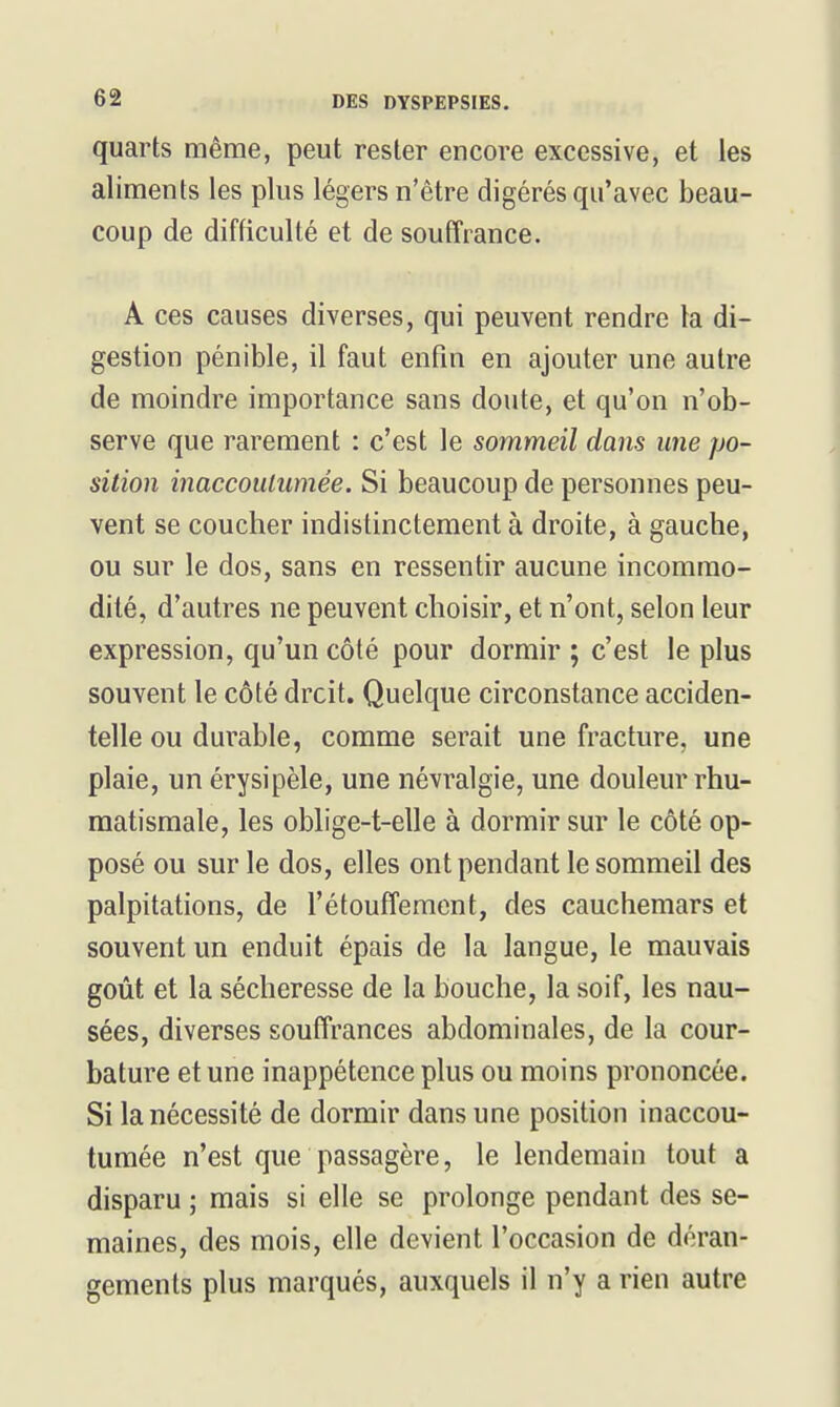 quarts même, peut rester encore excessive, et les aliments les plus légers n'être digérés qu'avec beau- coup de difficulté et de souffrance. A ces causes diverses, qui peuvent rendre la di- gestion pénible, il faut enfin en ajouter une autre de moindre importance sans doute, et qu'on n'ob- serve que rarement : c'est le sommeil dans une po- sition inaccoulumée. Si beaucoup de personnes peu- vent se coucher indistinctement à droite, à gauche, ou sur le dos, sans en ressentir aucune incommo- dité, d'autres ne peuvent choisir, et n'ont, selon leur expression, qu'un côté pour dormir ; c'est le plus souvent le côté droit. Quelque circonstance acciden- telle ou durable, comme serait une fracture, une plaie, un érysipèle, une névralgie, une douleur rhu- matismale, les oblige-t-elle à dormir sur le côté op- posé ou sur le dos, elles ont pendant le sommeil des palpitations, de l'étouffemcnt, des cauchemars et souvent un enduit épais de la langue, le mauvais goût et la sécheresse de la bouche, la soif, les nau- sées, diverses souffrances abdominales, de la cour- bature et une inappétence plus ou moins prononcée. Si la nécessité de dormir dans une position inaccou- tumée n'est que passagère, le lendemain tout a disparu ; mais si elle se prolonge pendant des se- maines, des mois, elle devient l'occasion de déran- gements plus marqués, auxquels il n'y a rien autre