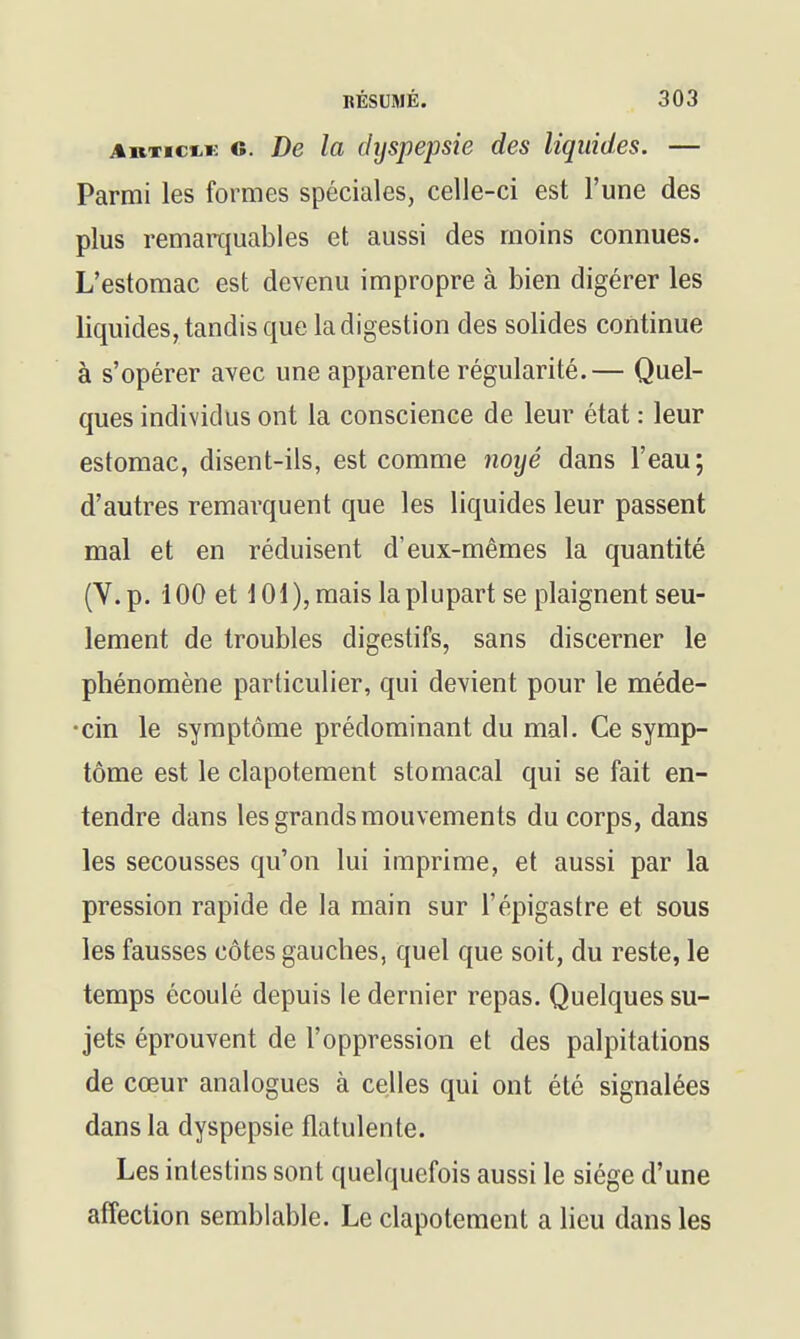 c. De la dyspepsie des liquides. — Parmi les formes spéciales, celle-ci est l'une des plus remarquables et aussi des moins connues. L'estomac est devenu impropre à bien digérer les liquides, tandis que la digestion des solides continue à s'opérer avec une apparente régularité.— Quel- ques individus ont la conscience de leur état : leur estomac, disent-ils, est comme noyé dans l'eau; d'autres remarquent que les liquides leur passent mal et en réduisent d'eux-mêmes la quantité (Y. p. 100 et 101), mais la plupart se plaignent seu- lement de troubles digestifs, sans discerner le phénomène particulier, qui devient pour le méde- •cin le symptôme prédominant du mal. Ce symp- tôme est le clapotement stomacal qui se fait en- tendre dans les grands mouvements du corps, dans les secousses qu'on lui imprime, et aussi par la pression rapide de la main sur l'épigastre et sous les fausses côtes gauches, quel que soit, du reste, le temps écoulé depuis le dernier repas. Quelques su- jets éprouvent de l'oppression et des palpitations de cœur analogues à celles qui ont été signalées dans la dyspepsie flatulente. Les intestins sont quelquefois aussi le siège d'une affection semblable. Le clapotement a lieu dans les