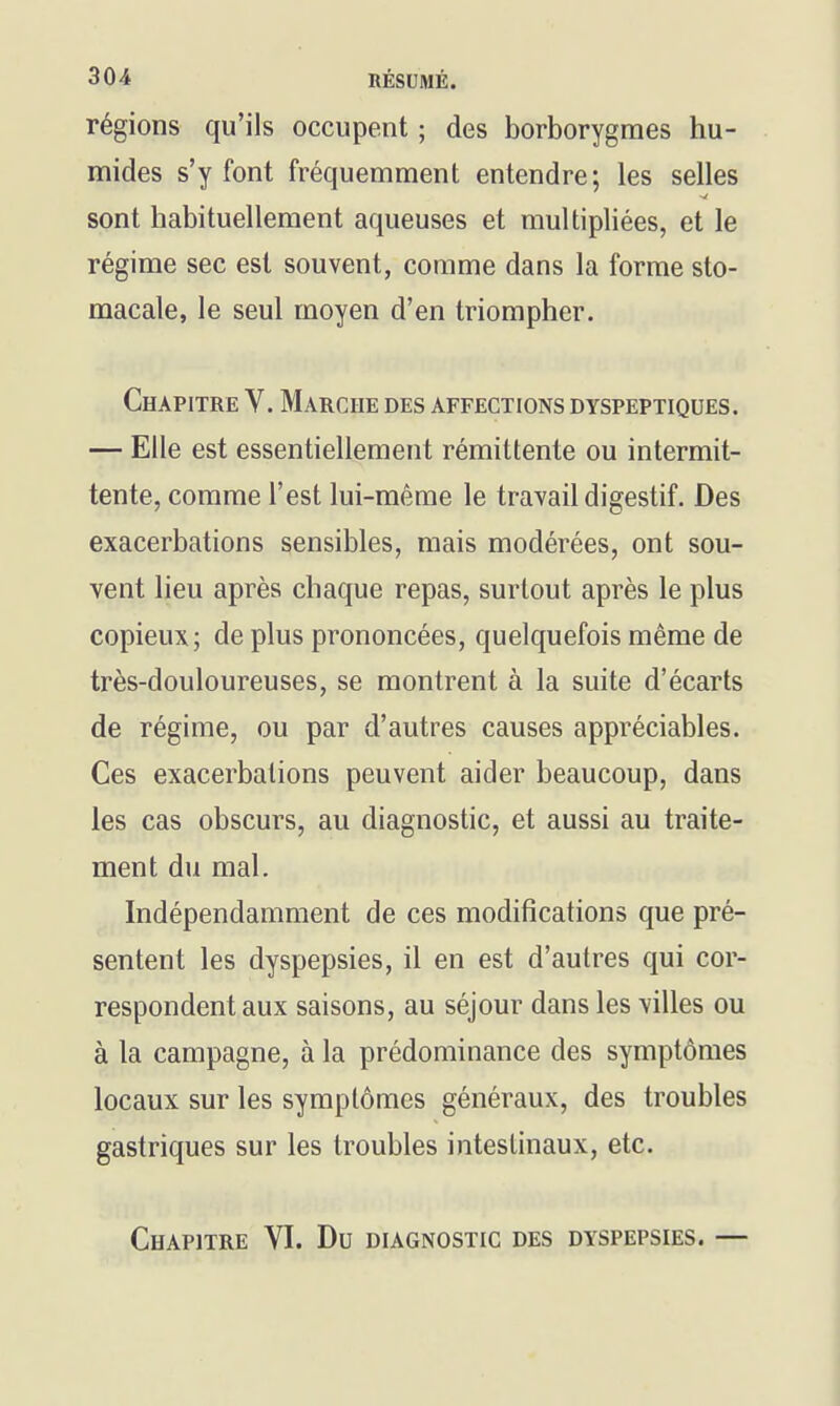 régions qu'ils occupent ; des borborygmes hu- mides s'y font fréquemment entendre; les selles sont habituellement aqueuses et multipliées, et le régime sec est souvent, comme dans la forme sto- macale, le seul moyen d'en triompher. Chapitre V. Marche des affections dyspeptiques. — Elle est essentiellement rémittente ou intermit- tente, comme l'est lui-même le travail digestif. Des exacerbations sensibles, mais modérées, ont sou- vent lieu après chaque repas, surtout après le plus copieux; de plus prononcées, quelquefois même de très-douloureuses, se montrent à la suite d'écarts de régime, ou par d'autres causes appréciables. Ces exacerbations peuvent aider beaucoup, dans les cas obscurs, au diagnostic, et aussi au traite- ment du mal. Indépendamment de ces modifications que pré- sentent les dyspepsies, il en est d'autres qui cor- respondent aux saisons, au séjour dans les villes ou à la campagne, à la prédominance des symptômes locaux sur les symptômes généraux, des troubles gastriques sur les troubles intestinaux, etc. Chapitre VI. Du diagnostic des dyspepsies. —