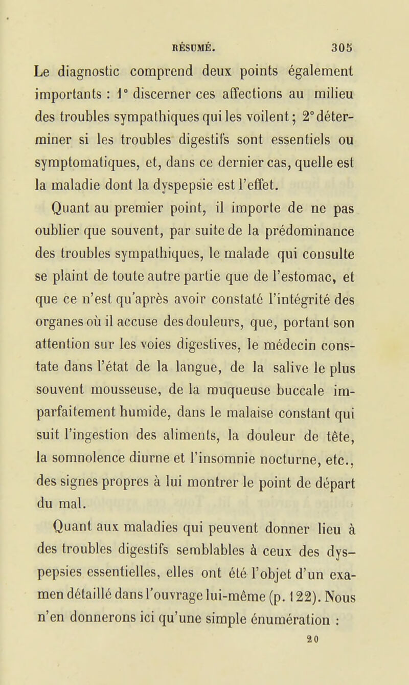 Le diagnostic comprend deux points également importants : i° discerner ces affections au milieu des troubles sympathiques qui les voilent; 2° déter- miner si les troubles digestifs sont essentiels ou symptoraatiques, et, dans ce dernier cas, quelle est la maladie dont la dyspepsie est l'effet. Quant au premier point, il importe de ne pas oublier que souvent, par suite de la prédominance des troubles sympathiques, le malade qui consulte se plaint de toute autre partie que de l'estomac, et que ce n'est qu'après avoir constaté l'intégrité des organes oii il accuse des douleurs, que, portant son attention sur les voies digestives, le médecin cons- tate dans l'état de la langue, de la salive le plus souvent mousseuse, de la muqueuse buccale im- parfaitement humide, dans le malaise constant qui suit l'ingestion des aliments, la douleur de tète, la somnolence diurne et l'insomnie nocturne, etc., des signes propres à lui montrer le point de départ du mal. Quant aux maladies qui peuvent donner lieu à des troubles digestifs semblables à ceux des dys- pepsies essentielles, elles ont été l'objet d'un exa- men détaillé dans l'ouvrage lui-même (p. 122). Nous n'en donnerons ici qu'une simple énumération : 30
