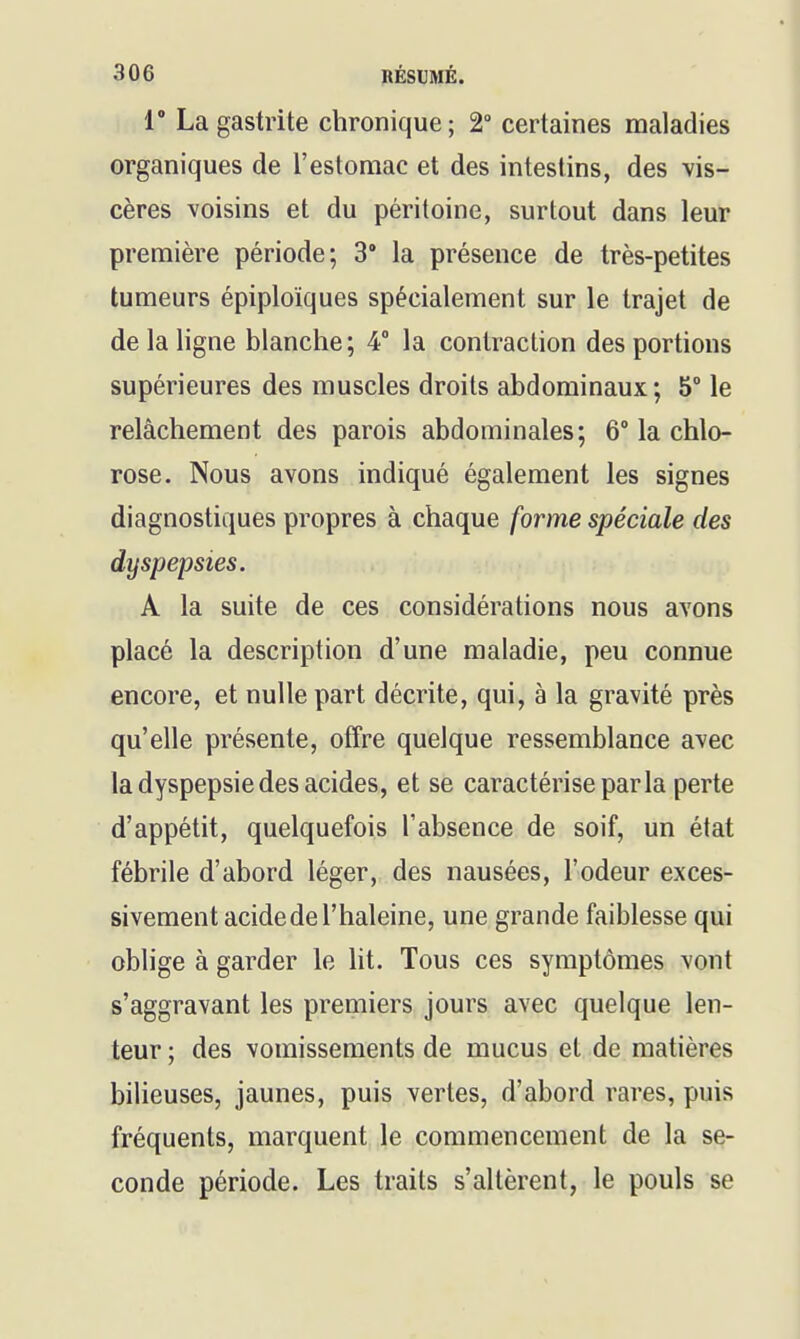 r La gastrite chronique; 2 certaines maladies organiques de l'estomac et des intestins, des vis- cères voisins et du péritoine, surtout dans leur première période; 3° la présence de très-petites tumeurs épiploiques spécialement sur le trajet de de la ligne blanche; 4° la contraction des portions supérieures des muscles droits abdominaux; 5° le relâchement des parois abdominales; 6° la chlo- rose. Nous avons indiqué également les signes diagnostiques propres à chaque forme spéciale des dyspepsies. A la suite de ces considérations nous avons placé la description d'une maladie, peu connue encore, et nulle part décrite, qui, à la gravité près qu'elle présente, offre quelque ressemblance avec la dyspepsie des acides, et se caractérise parla perte d'appétit, quelquefois l'absence de soif, un état fébrile d'abord léger, des nausées, l'odeur exces- sivement acide de l'haleine, une grande faiblesse qui oblige à garder le ht. Tous ces symptômes vont s'aggravant les premiers jours avec quelque len- teur ; des vomissements de mucus et de matières bilieuses, jaunes, puis vertes, d'abord rares, puis fréquents, marquent le commencement de la se- conde période. Les traits s'altèrent, le pouls se