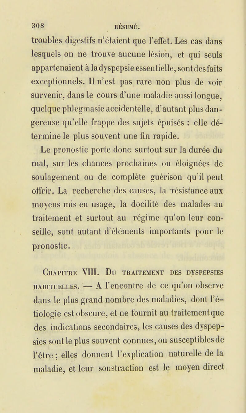 troubles digestifs n'étaient que l'effet. Les cas dans lesquels on ne trouve aucune lésion, et qui seuls appartenaient à la dyspepsie essentielle, sontdesfaits exceptionnels. Il n'est pas rare non plus de voir survenir, dans le cours d'une maladie aussi longue, quelque phlegmasie accidentelle, d'autant plus dan- gereuse qu'elle frappe des sujets épuisés : elle dé- termine le plus souvent une fm rapide. Le pronostic porte donc surtout sur la durée du mal, sur les chances prochaines ou éloignées de soulagement ou de complète guérison qu'il peut offrir. La recherche des causes, la résistance aux moyens mis en usage, la docilité des malades au traitement et surtout au régime qu'on leur con- seille, sont autant d'éléments importants pour le pronostic. Chapitre VIIL Du traitement des dyspepsies HABITUELLES. — A l'encontrc de ce qu'on observe dans le plus grand nombre des maladies, dont l'é- tiologie est obscure, et ne fournit au traitementque des indications secondaires, les causes des dyspep- sies sont le plus souvent connues, ou susceptibles de l'être ; elles donnent l'explication naturelle de la maladie, et leur soustraction est le moyen direct
