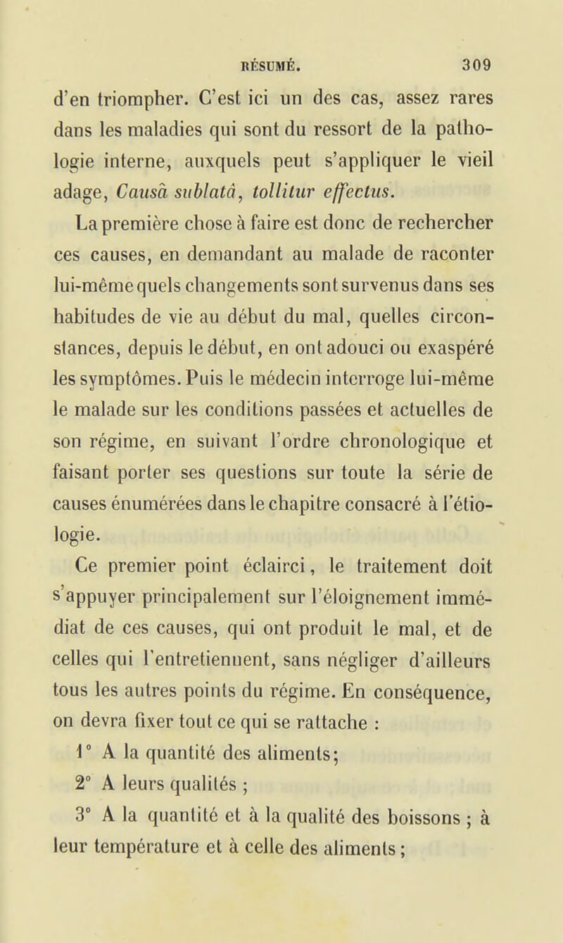 d'en triompher. C'est ici un des cas, assez rares dans les maladies qui sont du ressort de la patho- logie interne, auxquels peut s'appliquer le vieil adage, Causa siiblatâ, toUiliir effectus. La première chose à faire est donc de rechercher ces causes, en demandant au malade de raconter lui-même quels changements sont survenus dans ses habitudes de vie au début du mal, quelles circon- stances, depuis le début, en ont adouci ou exaspéré les symptômes. Puis le médecin interroge lui-même le malade sur les conditions passées et actuelles de son régime, en suivant l'ordre chronologique et faisant porter ses questions sur toute la série de causes énumérées dans le chapitre consacré à l'étio- logie. Ce premier point éclairci, le traitement doit s'appuyer principalement sur l'éloignement immé- diat de ces causes, qui ont produit le mal, et de celles qui l'entretiennent, sans négliger d'ailleurs tous les autres points du régime. En conséquence, on devra fixer tout ce qui se rattache : r A la quantité des ahments; 2 A leurs qualités ; 3° A la quantité et à la qualité des boissons ; à leur température et à celle des aliments ;