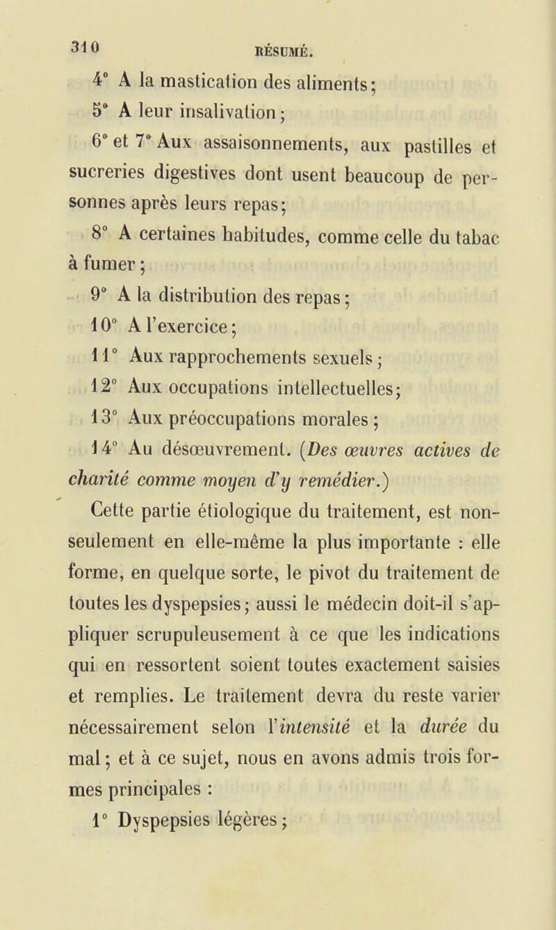 IlÉSUMÉ. 4 A la mastication des aliments; 5* A leur insalivalion ; 6- et V Aux assaisonnements, aux pastilles et sucreries digestives dont usent beaucoup de per- sonnes après leurs repas; 8° A certaines habitudes, comme celle du tabac à fumer ; 9° A la distribution des repas ; 10° A l'exercice; ir Aux rapprochements sexuels ; 12° Aux occupations intellectuelles; 13° Aux préoccupations morales ; \ 4° Au désœuvrement. [Des œuvres actives de chanté comme moyen d'y remédier.) Cette partie étiologique du traitement, est non- seulement en elle-même la plus importante : elle forme, en quelque sorte, le pivot du traitement de toutes les dyspepsies; aussi le médecin doit-il s'ap- pliquer scrupuleusement à ce que les indications qui en ressortent soient toutes exactement saisies et remplies. Le traitement devra du reste varier nécessairement selon Xintensité et la durée du mal ; et à ce sujet, nous en avons adaiis trois for- mes principales : 1° Dyspepsies légères;
