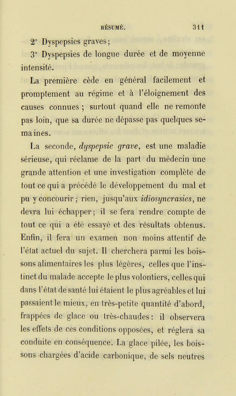 2° Dyspepsies graves ; 3° Dyspepsies de longue durée et de moyenne intensité. La première cède en général facilement et promptement au régime et à l'éloignement des causes connues ; surtout quand elle ne remonte pas loin, que sa durée ne dépasse pas quelques se- maines. La seconde, dyspepsie grave, est une maladie sérieuse, qui réclame de la part du médecin une grande attention et une investigation complète de tout ce qui a précédé le développement du mal et pu y concourir; rien, jusqu'aux idiosyncrasies, ne devra lui échapper; il se fera rendre compte de tout ce qui a été essayé et des résultats obtenus. Enfin, il fera un examen non moins attentif de l'état actuel du sujet. Il cherchera parmi les bois- sons alimentaires les plus légères, celles que l'ins- tinct du malade accepte le plus volontiers, celles qui dans l'état de santé lui étaient le plus agréables et lui passaientle mieux, en très-petite quantité d'abord, frappées de glace ou très-chaudes: il observera les effets de ces conditions opposées, et réglera sa conduite en conséquence. La glace pilée, les bois- sons chargées d'acide carbonique, de sels neutres