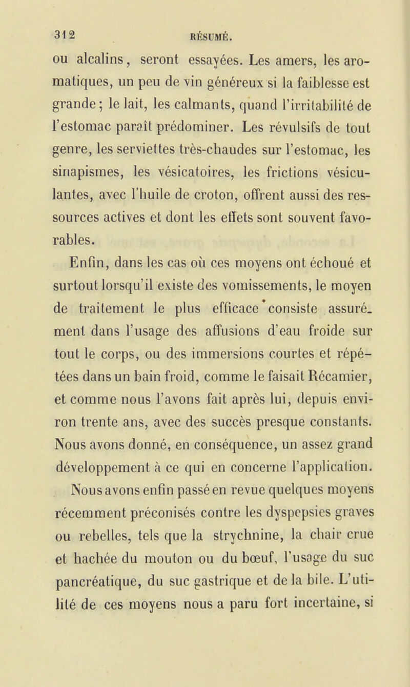OU alcalins, seront essayées. Les amers, les aro- matiques, un peu de vin généreux si la faiblesse est grande ; le lait, les calmants, quand l'irritabilité de l'estomac paraît prédominer. Les révulsifs de tout genre, les serviettes très-chaudes sur l'estomac, les sinapismes, les vésicatoires, les frictions vésicu- lantes, avec l'huile de croton, offrent aussi des res- sources actives et dont les effets sont souvent favo- rables. Enfin, dans les cas où ces moyens ont échoué et surtout lorsqu'il existe des vomissements, le moyen de traitement le plus efficace'consiste assuré, ment dans l'usage des affusions d'eau froide sur tout le corps, ou des immersions courtes et répé- tées dans un bain froid, comme le faisait Récamier, et comme nous l'avons fait après lui, depuis envi- ron trente ans, avec des succès presque constants. Nous avons donné, en conséquence, un assez grand développement à ce qui en concerne l'application. Nous avons enfin passé en revue quelques moyens récemment préconisés contre les dyspepsies graves ou rebelles, tels que la strychnine, la chair crue et hachée du mouton ou du bœuf, l'usage du suc pancréatique, du suc gastrique et de la bile. L'uti- lité de ces moyens nous a paru fort incertaine, si