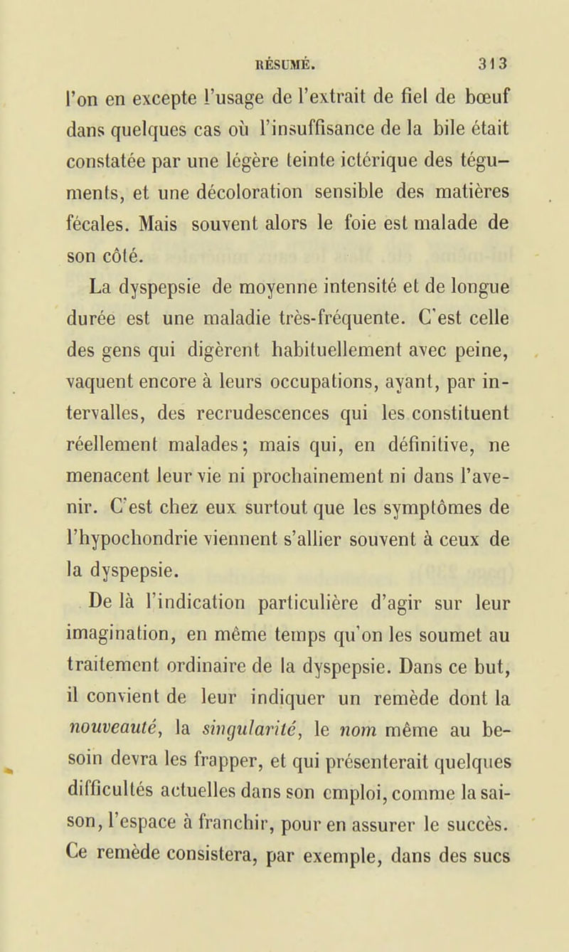 l'on en excepte l'usage de l'extrait de fiel de bœuf dans quelques cas où l'insuffisance de la bile était constatée par une légère teinte ictérique des tégu- ments, et une décoloration sensible des matières fécales. Mais souvent alors le foie est malade de son côté. La dyspepsie de moyenne intensité et de longue durée est une maladie très-fréquente. C'est celle des gens qui digèrent habituellement avec peine, vaquent encore à leurs occupations, ayant, par in- tervalles, des recrudescences qui les constituent réellement malades; mais qui, en définitive, ne menacent leur vie ni prochainement ni dans l'ave- nir. C'est chez eux surtout que les symptômes de l'hypochondrie viennent s'allier souvent à ceux de la dyspepsie. De là l'indication particulière d'agir sur leur imagination, en même temps qu'on les soumet au traitement ordinaire de la dyspepsie. Dans ce but, il convient de leur indiquer un remède dont la nouveauté, la singularité, le nom même au be- soin devra les frapper, et qui présenterait quelques difficultés actuelles dans son emploi, comme la sai- son, l'espace à franchir, pour en assurer le succès. Ce remède consistera, par exemple, dans des sucs