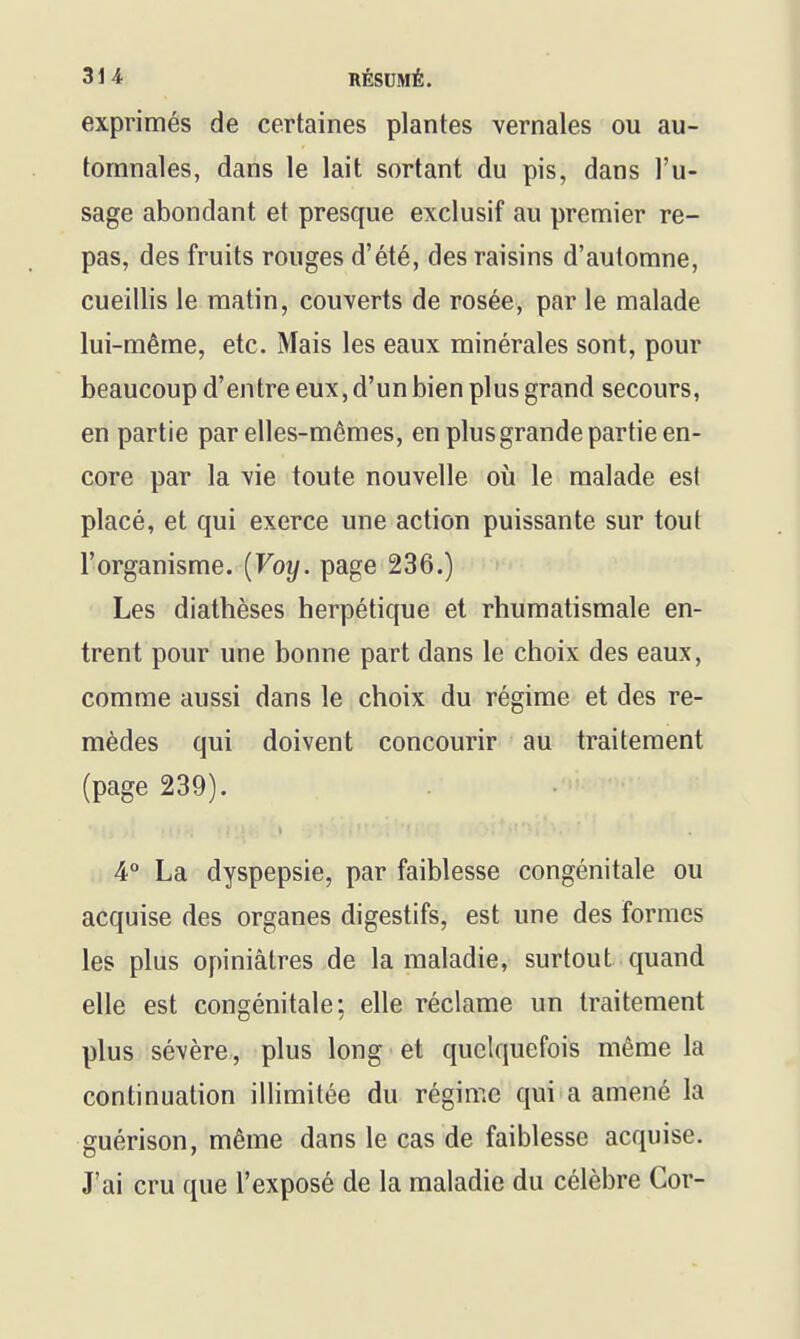 31 i RÉSUMÉ. exprimés de certaines plantes vernales ou au- tomnales, dans le lait sortant du pis, dans l'u- sage abondant et presque exclusif au premier re- pas, des fruits rouges d'été, des raisins d'automne, cueillis le matin, couverts de rosée, par le malade lui-même, etc. Mais les eaux minérales sont, pour beaucoup d'entre eux, d'un bien plus grand secours, en partie par elles-mêmes, en plus grande partie en- core par la \ie toute nouvelle où le malade est placé, et qui exerce une action puissante sur tout l'organisme. {Voy. page 236.) Les diathèses herpétique et rhumatismale en- trent pour une bonne part dans le choix des eaux, comme aussi dans le choix du régime et des re- mèdes qui doivent concourir au traitement (page 239). 4° La dyspepsie, par faiblesse congénitale ou acquise des organes digestifs, est une des formes les plus opiniâtres de la maladie, surtout quand elle est congénitale: elle réclame un traitement plus sévère, plus long ■ et quelquefois même la continuation illimitée du régime qui a amené la guérison, même dans le cas de faiblesse acquise. J'ai cru que l'exposé de la maladie du célèbre Cor-