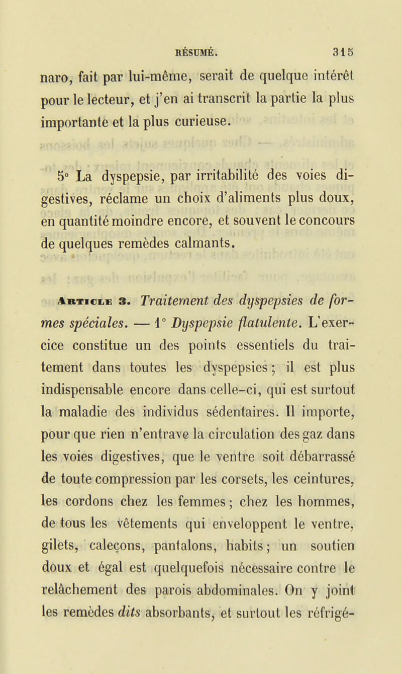 naro, fait par lui-même, serait de quelque intérêt pour le lecteur, et j'en ai transcrit la partie la plus importante et la plus curieuse. 5° La dyspepsie, par irritabilité des voies di- gestives, réclame un choix d'aliments plus doux, en quantité moindre encore, et souvent le concours de quelques remèdes calmants. artickc 3. Traitement des dyspepsies de for- mes spéciales. — V Dyspepsie flalulente. L'exer- cice constitue un des points essentiels du trai- tement dans toutes les dyspepsies ; il est plus indispensable encore dans celle-ci, qui est surtout la maladie des individus sédentaires. Il importe, pour que rien n'entrave la circulation des gaz dans les voies digestives, que le ventre soit débarrassé de toute compression par les corsets, les ceintures, les cordons chez les femmes ; chez les hommes, de tous les vêtements qui enveloppent le ventre, gilets, caleçons, pantalons, habits ; un soutien doux et égal est quelquefois nécessaire contre le relâchement des parois abdominales. On y joint les remèdes dits absorbants, et surtout les réfrigé-