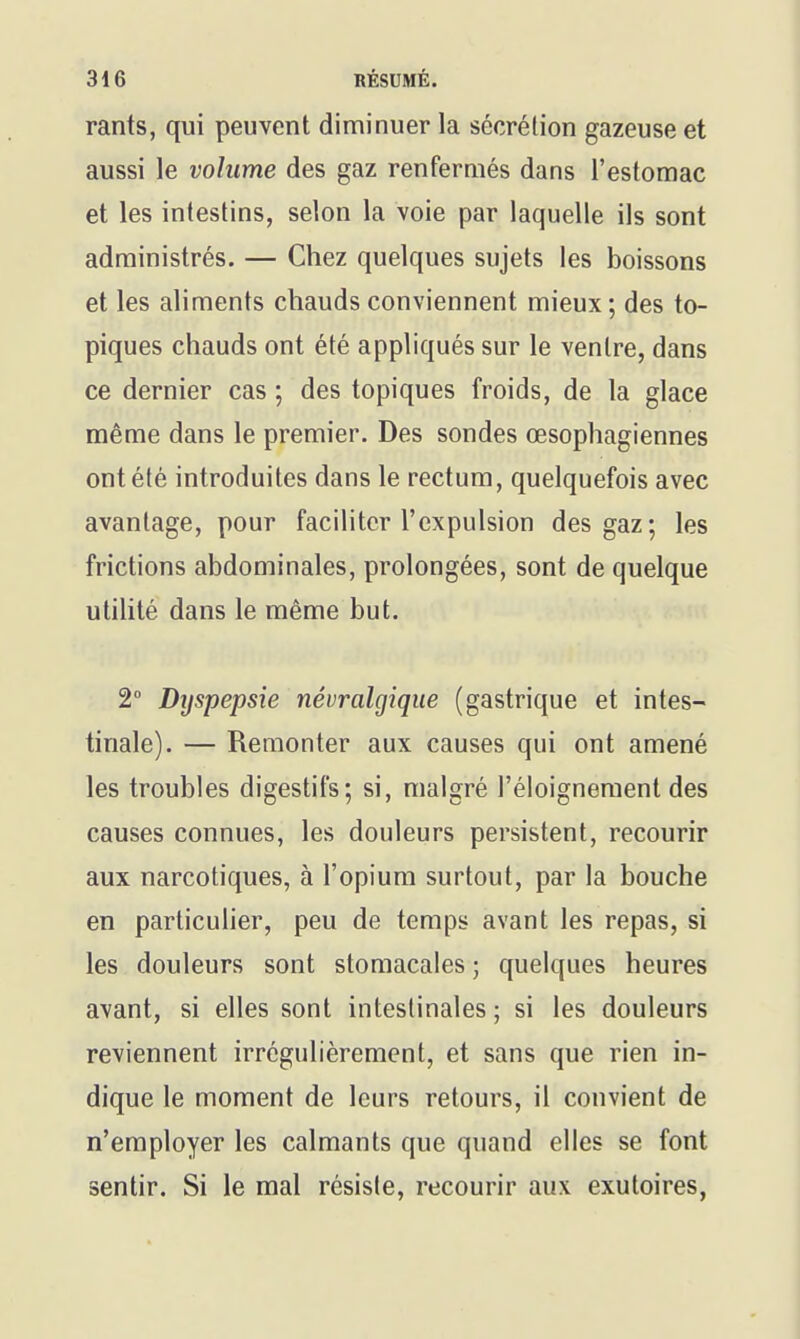 rants, qui peuvent diminuer la sécrélion gazeuse et aussi le volume des gaz renfermés dans l'estomac et les intestins, selon la voie par laquelle ils sont administrés. — Chez quelques sujets les boissons et les aliments chauds conviennent mieux; des to- piques chauds ont été appliqués sur le ventre, dans ce dernier cas ; des topiques froids, de la glace même dans le premier. Des sondes œsophagiennes ont été introduites dans le rectum, quelquefois avec avantage, pour faciliter l'expulsion des gaz; les frictions abdominales, prolongées, sont de quelque utilité dans le même but. 2° Dijspepsie névralgique (gastrique et intes- tinale). — Remonter aux causes qui ont amené les troubles digestifs; si, malgré l'éloignement des causes connues, les douleurs persistent, recourir aux narcotiques, à l'opium surtout, par la bouche en particulier, peu de temps avant les repas, si les douleurs sont stomacales ; quelques heures avant, si elles sont intestinales ; si les douleurs reviennent irrégulièrement, et sans que rien in- dique le moment de leurs retours, il convient de n'employer les calmants que quand elles se font sentir. Si le mal résiste, recourir aux exutoires,