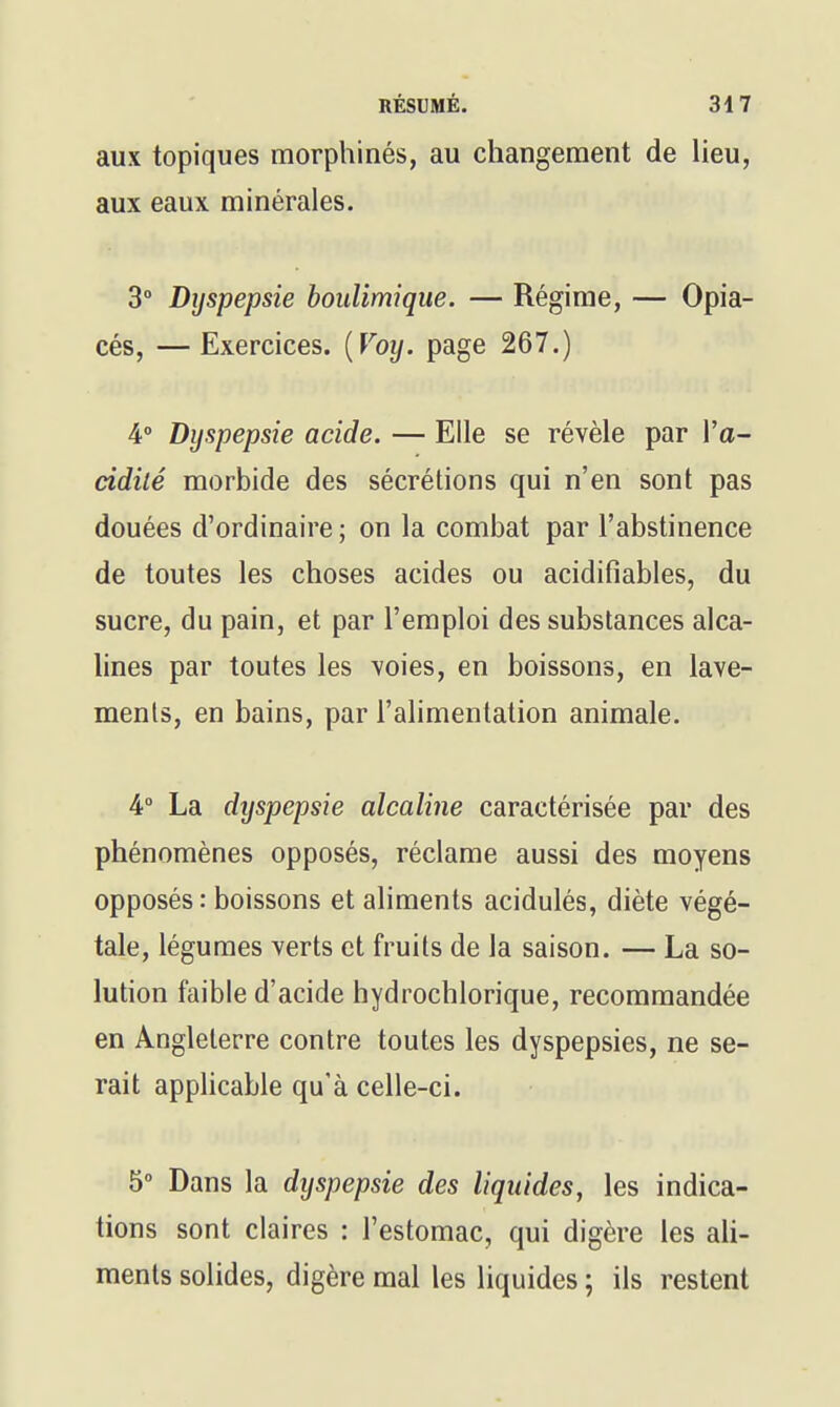 aux topiques morphinés, au changement de lieu, aux eaux minérales. 3° Dyspepsie boulimique. — Régime, — Opia- cés, — Exercices. {Voy. page 267.) 4» Dyspepsie acide. — Elle se révèle par Va- àdilé morbide des sécrétions qui n'en sont pas douées d'ordinaire ; on la combat par l'abstinence de toutes les choses acides ou acidifiables, du sucre, du pain, et par l'emploi des substances alca- lines par toutes les voies, en boissons, en lave- ments, en bains, par l'alimentation animale. 4° La dyspepsie alcaline caractérisée par des phénomènes opposés, réclame aussi des moyens opposés: boissons et aliments acidulés, diète végé- tale, légumes verts et fruits de la saison. — La so- lution faible d'acide hydrochlorique, recommandée en Angleterre contre toutes les dyspepsies, ne se- rait applicable qu'à celle-ci. 5 Dans la dyspepsie des liquides, les indica- tions sont claires : l'estomac, qui digère les ali- ments solides, digère mal les liquides ; ils restent