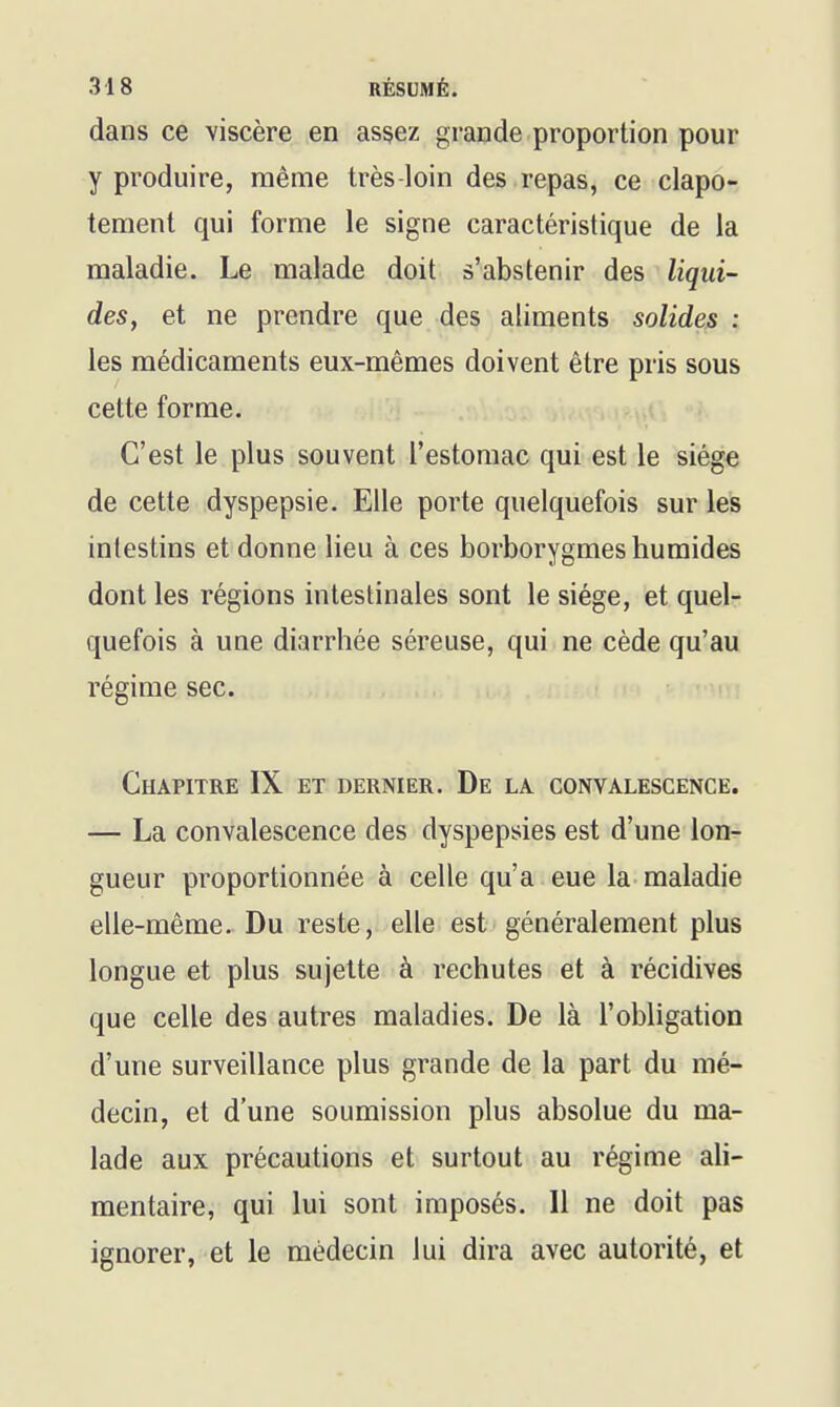 dans ce viscère en assez grande proportion pour y produire, même très-loin des repas, ce clapo- tement qui forme le signe caractéristique de la maladie. Le malade doit s'abstenir des liqui- des, et ne prendre que des aliments solides : les médicaments eux-mêmes doivent être pris sous cette forme. C'est le plus souvent l'estomac qui est le siège de cette dyspepsie. Elle porte quelquefois sur les intestins et donne lieu à ces borborygmes humides dont les régions intestinales sont le siège, et quel- quefois à une diarrhée séreuse, qui ne cède qu'au régime sec. Chapitre IX et dernier. De la convalescence. — La convalescence des dyspepsies est d'une lon- gueur proportionnée à celle qu'a eue la maladie elle-même. Du reste, elle est généralement plus longue et plus sujette à rechutes et à récidives que celle des autres maladies. De là l'obligation d'une surveillance plus grande de la part du mé- decin, et d'une soumission plus absolue du ma- lade aux précautions et surtout au régime ali- mentaire, qui lui sont imposés. Il ne doit pas ignorer, et le médecin lui dira avec autorité, et