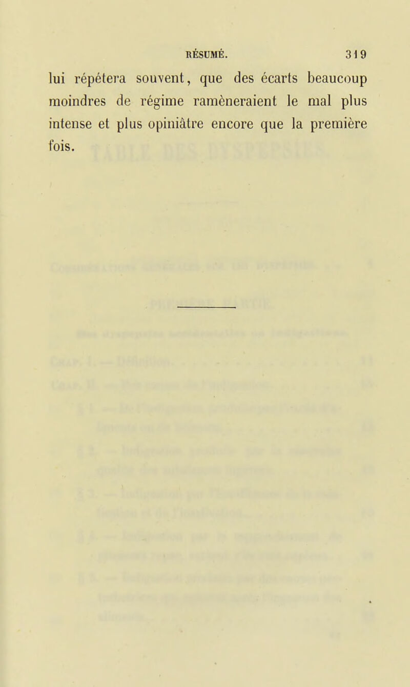 lui répétera souvent, que des écarts beaucoup moindres de régime ramèneraient le mal plus intense et plus opiniâtre encore que la première fois.