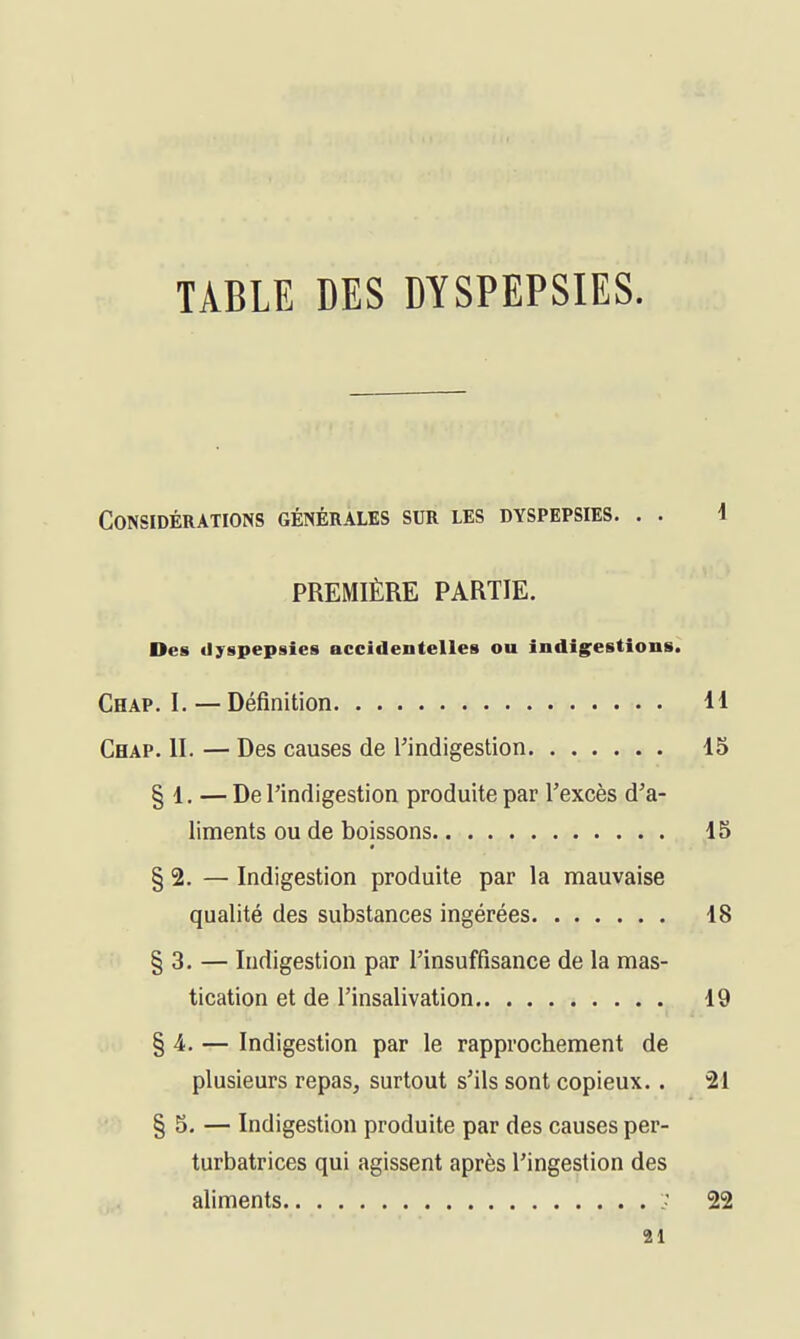TABLE DES DYSPEPSIES. Considérations générales sur les dyspepsies. . . 1 PREMIÈRE PARTIE. Des dyspepsies accidentelles ou indigestions. Chap. 1. — Définition H Chap. II. — Des causes de l'indigestion 15 § 1. — De l'indigestion produite par l'excès d'a- liments ou de boissons 15 § 2. — Indigestion produite par la mauvaise qualité des substances ingérées 18 § 3. — Indigestion par l'insuffisance de la mas- tication et de l'insalivation 19 § 4. — Indigestion par le rapprochement de plusieurs repas, surtout s'ils sont copieux.. 21 § 5. — Indigestion produite par des causes per- turbatrices qui agissent après l'ingestion des aliments ; 22 ai