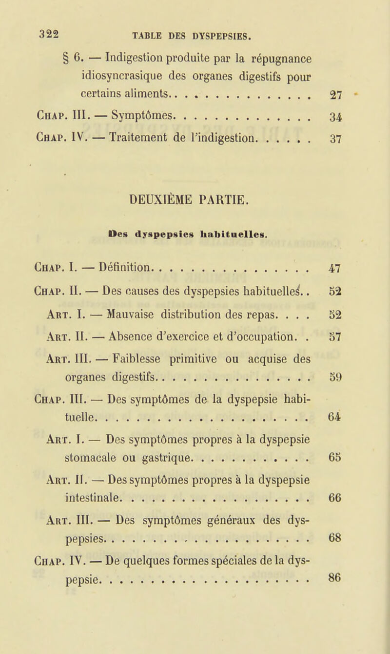 § 6. — Indigestion produite par la répugnance idiosyncrasique des organes digestifs pour certains aliments 27 * Chap. III. — Symptômes 34 Chap. IV. — Traitement de l'indigestion 37 DEUXIÈME PARTIE. Des dyspepsies habitaelles. Chap. I. — Définition . 47 Chap. II. — Des causes des dyspepsies habituelle^.. 52 Art. I. — Mauvaise distribution des repas. ... 52 Art. II. — Absence d'exercice et d'occupation. . 57 Art. III. — Faiblesse primitive ou acquise des organes digestifs 59 Chap. III. — Des symptômes de la dyspepsie habi- tuelle 64 Art. I. — Des symptômes propres à la dyspepsie stomacale ou gastrique 65 Art. II. — Des symptômes propres à la dyspepsie intestinale 66 Art. III. — Des symptômes généraux des dys- pepsies 68 Chap. IV. — De quelques formes spéciales de la dys- pepsie 86