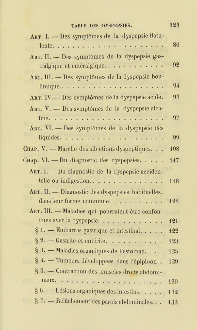 Art. I. — Des symptômes de la dyspepsie flatu- lente 86 Art. II. — Des symptômes de la dyspepsie gas- tralgique et entéralgique 92 Art. III. — Des symptômes de la dyspepsie bou- limique 94 Art. IV. — Des symptômes de la dyspepsie acide. 95 Art. V. — Des symptômes de la dyspepsie alca- line 97 Art. VI. — Des symptômes de la dyspepsie des liquides 99 Chap. V.—Marche des affections dyspeptiques. . . 108 CHAp. VI. —Du diagnostic des dyspepsies 117 Art. I. — Du diagnostic de la dyspepsie acciden- telle ou indigestion 118 Art. II. — Diagnostic des dyspepsies habituelles, dans leur forme commune 121 Art. III. — Maladies qui pourraient être confon- dues avec la dyspepsie 121 § 1. — Embarras gastrique et intestinal 122 § 2. — Gastrite et entérite 123 § 3. — Maladies organiques de Testomac. . . . 125 § 4. — Tumeurs développées dans l'épiploon . 129 § 5. ~ Contraction des muscles droits abdomi- naux 129 § 6. — Lésions organiques des intestins 132 § 7. — Relâchement des parois abdominales.. . 132