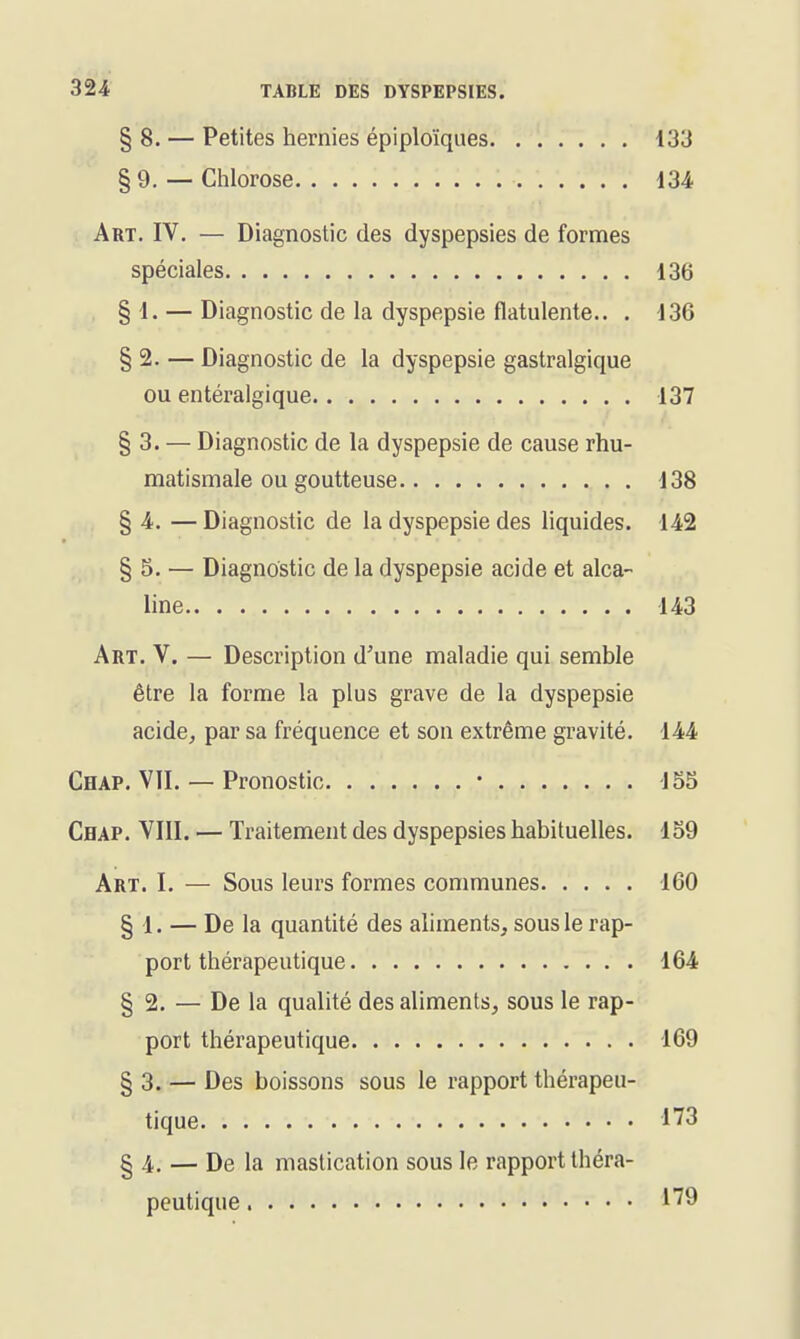 § 8. — Petites hernies épiploïques 133 §9.— Chlorose 134 Art. IV. — Diagnostic des dyspepsies de formes spéciales 136 § 1. — Diagnostic de la dyspepsie flatulente.. . 136 § 2. — Diagnostic de la dyspepsie gastralgique ou entéralgique 137 § 3. — Diagnostic de la dyspepsie de cause rhu- matismale ou goutteuse 138 § 4. — Diagnostic de la dyspepsie des liquides. 142 § 5. — Diagnostic de la dyspepsie acide et alca- line 143 Art. V. — Description d'une maladie qui semble être la forme la plus grave de la dyspepsie acide, par sa fréquence et son extrême gravité. 144 Chap. VII. — Pronostic • 155 Chap. VIII. — Traitement des dyspepsies habituelles. 159 Art. I. — Sous leurs formes communes 160 § 1. — De la quantité des aliments, sous le rap- port thérapeutique 164 § 2. — De la qualité des aliments, sous le rap- port thérapeutique 169 § 3. — Des boissons sous le rapport thérapeu- tique 173 § 4. — De la mastication sous le rapport théra- peutique ^^9