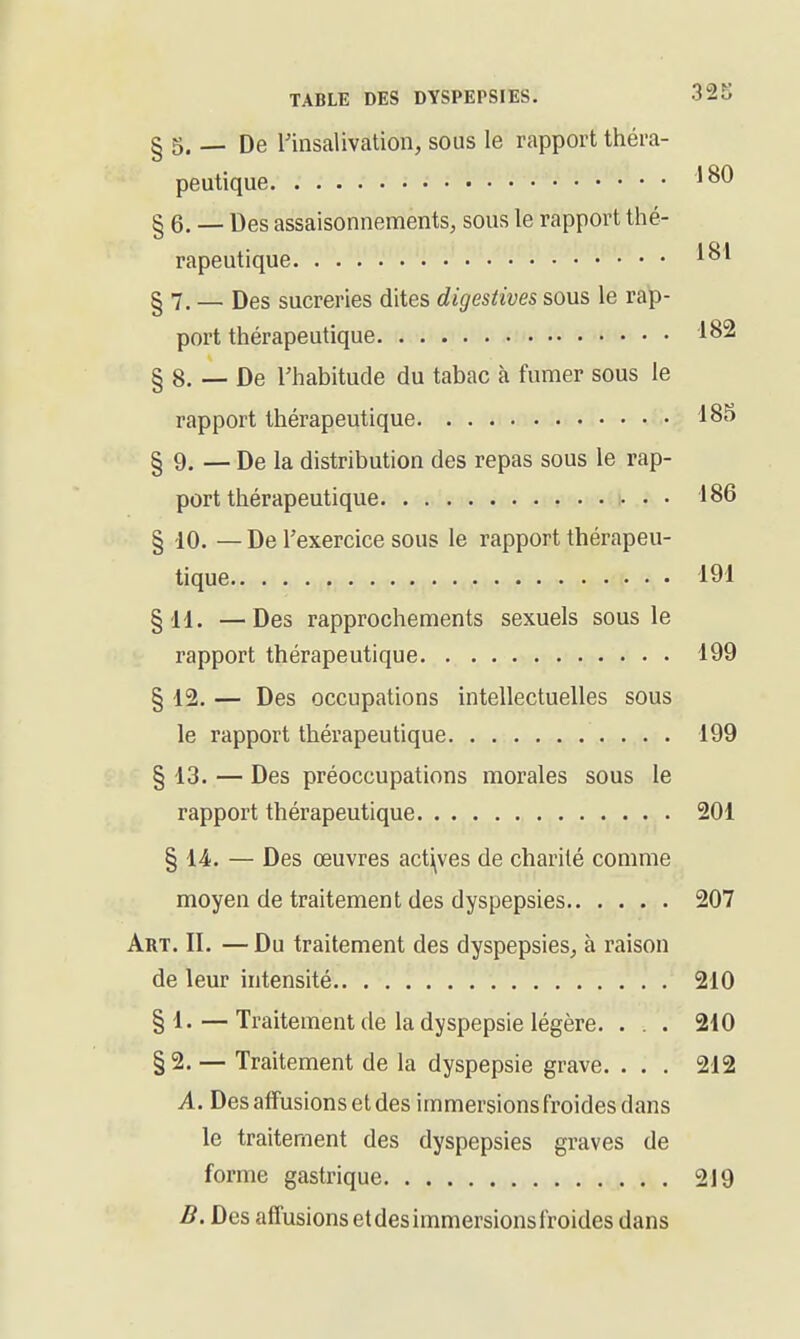 § 5. De rinsalivation, sous le rapport théra- peutique § 6. — Des assaisonnements, sous le rapport thé- rapeutique § 7. _ Des sucreries dites digestives sous le rap- port thérapeutique 182 § 8. — De rhabitude du tabac à fumer sous le rapport thérapeutique 185 § 9. — De la distribution des repas sous le rap- port thérapeutique • • • 186 § -10. — De l'exercice sous le rapport thérapeu- tique 191 §'H. —Des rapprochements sexuels sous le rapport thérapeutique 199 § 12. — Des occupations intellectuelles sous le rapport thérapeutique 199 § 13. — Des préoccupations morales sous le rapport thérapeutique 201 § 14. — Des œuvres actives de charité comme moyen de traitement des dyspepsies 207 Art. II. — Du traitement des dyspepsies, à raison de leur intensité 210 §!•—Traitement de la dyspepsie légère. . . . 210 § 2. — Traitement de la dyspepsie grave. . . . 212 A. Des afîusions et des immersions froides dans le traitement des dyspepsies graves de forme gastrique 219 B. Des affusions et des immersions froides dans