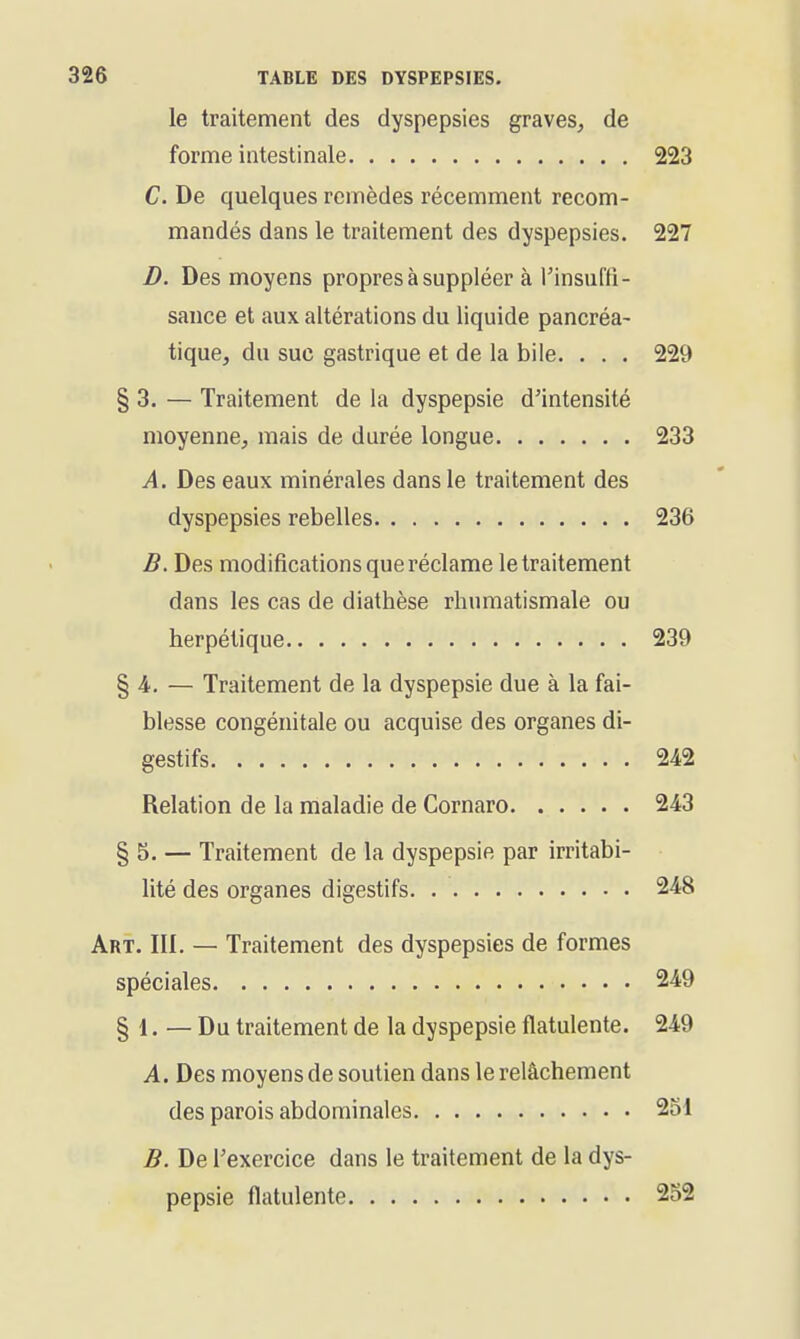 le traitement des dyspepsies graves, de forme intestinale 223 C. De quelques remèdes récemment recom- mandés dans le traitement des dyspepsies. 227 D. Des moyens propres à suppléer à l'insuffi- sance et aux altérations du liquide pancréa- tique, du suc gastrique et de la bile. . . . 229 § 3. — Traitement de la dyspepsie d'intensité moyenne, mais de durée longue 233 A. Des eaux minérales dans le traitement des dyspepsies rebelles 236 B, Des modifications que réclame le traitement dans les cas de diathèse rhumatismale ou herpétique 239 § 4. — Traitement de la dyspepsie due à la fai- blesse congénitale ou acquise des organes di- gestifs 242 Relation de la maladie de Cornaro 243 § 5. — Traitement de la dyspepsie par irritabi- lité des organes digestifs 248 Art. III. — Traitement des dyspepsies de formes spéciales 249 § 1. — Du traitement de la dyspepsie flatulente. 249 A. Des moyens de soutien dans le relâchement des parois abdominales 251 B. De l'exercice dans le traitement de la dys- pepsie flatulente 252