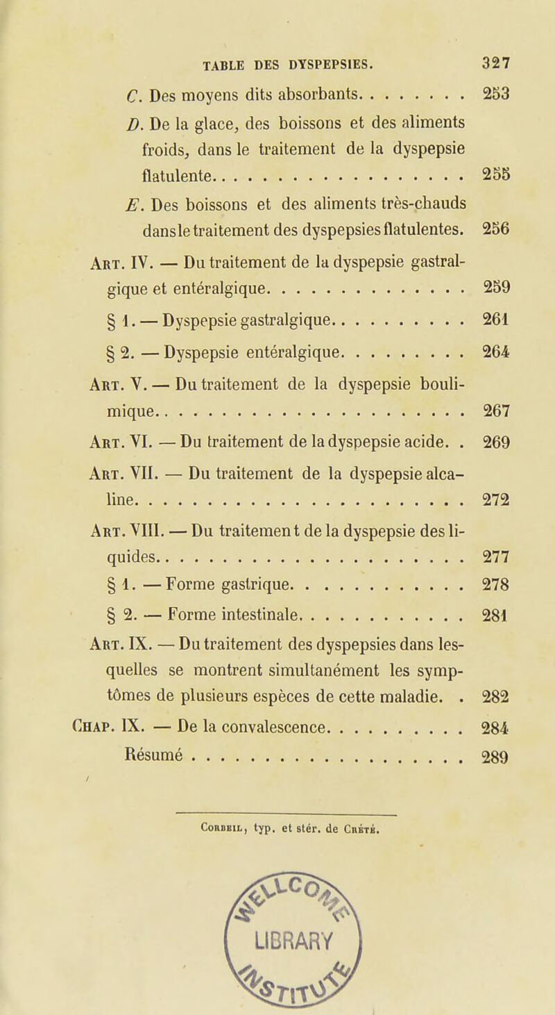 C. Des moyens dits absorbants 253 D. De la glace, des boissons et des aliments froids, dans le traitement de la dyspepsie flatulente 255 E. Des boissons et des aliments très-chauds dansle traitement des dyspepsies flatulentes. 256 Art. IV. — Du traitement de la dyspepsie gastral- gique et entéralgique 259 § 1. — Dyspepsie gastralgique 261 § 2. — Dyspepsie entéralgique 264 Art. V. — Du traitement de la dyspepsie bouli- mique 267 Art. VI. — Du traitement de la dyspepsie acide. . 269 Art. VII. — Du traitement de la dyspepsie alca- line 272 Art. VIII. — Du traitement de la dyspepsie des li- quides 277 § 1. — Forme gastrique 278 § 2. — Forme intestinale 281 Art. IX. — Du traitement des dyspepsies dans les- quelles se montrent simultanément les symp- tômes de plusieurs espèces de cette maladie. . 282 Chap. IX. — De la convalescence 284 Résumé 289 ConoEii,, typ, et stér. de CnÉTÉ.
