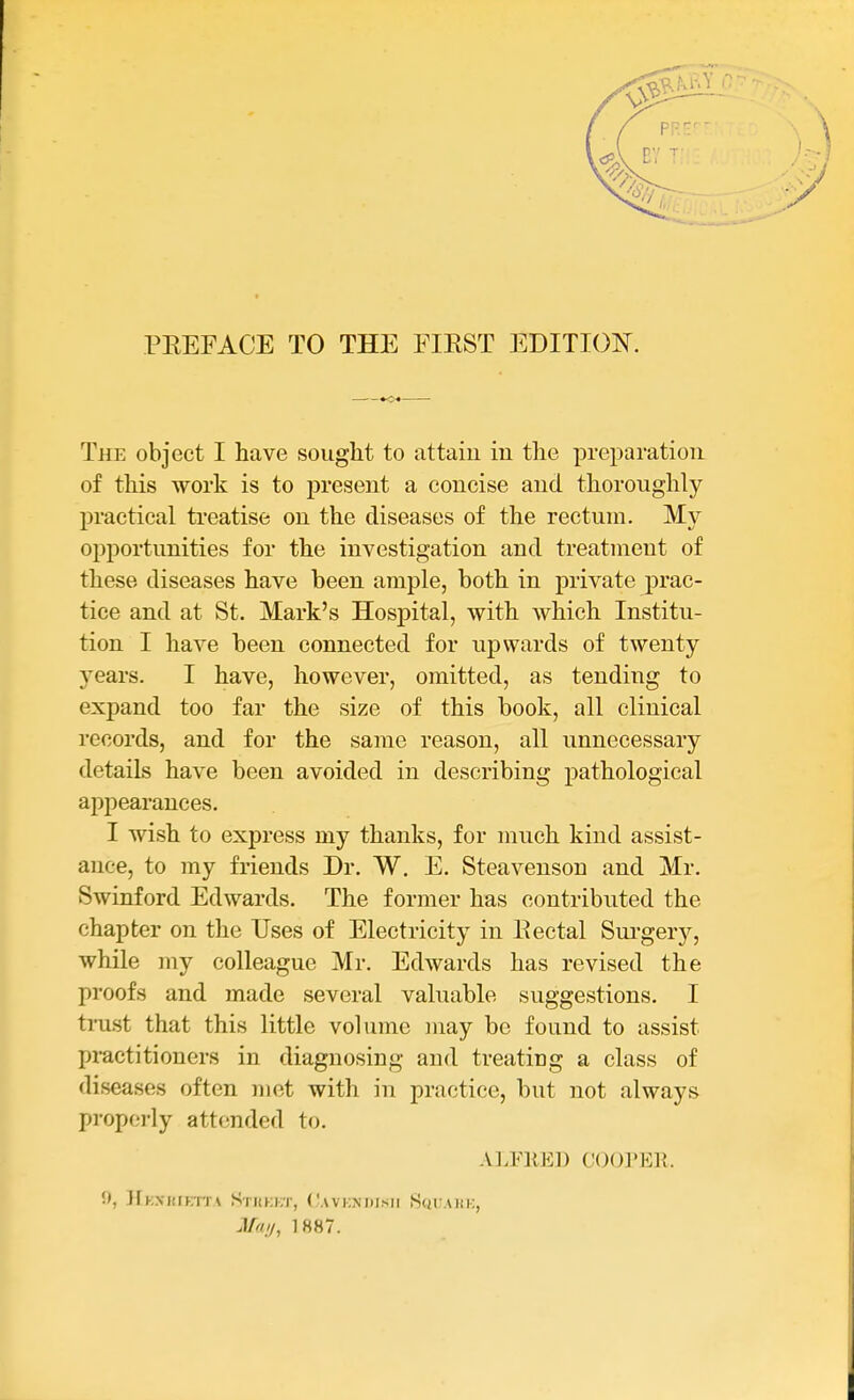 The object I have sought to attain iu the preparation of this work is to present a concise and thoroughly practical treatise on the diseases of the rectum. My opportunities for the investigation and treatment of these diseases have been ample, both in private prac- tice and at St. Mark's Hospital, with which Institu- tion I have been connected for upwards of twenty j^ears. I have, however, omitted, as tending to expand too far the size of this book, all clinical records, and for the same reason, all unnecessary details have been avoided in describing pathological appearances. I wish to express my thanks, for much kind assist- ance, to my friends Dr. W. E. Steavenson and Mr. Swinford Edwards. The former has contributed the chapter on the Uses of Electricity in Eectal Sui'gery, while my colleague Mr. Edwards has revised the proofs and made several valuable suggestions. I trust that this little volume may be found to assist practitioners in diagnosing and treating a class of diseases often met with in practice, but not always propoi-ly attended to. Al.FKED C()()1»E]{. !», Hkxiuktta Stukkt, (.'avkndisii Sch'mik, J/W//, 1887.