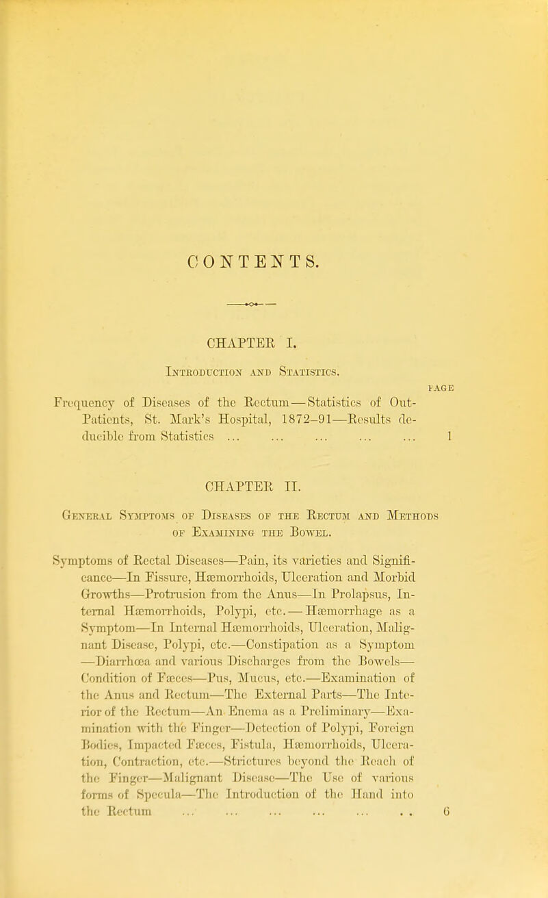 CONTENTS. CHAPTER I. InTEODTJCTION AlfD STATISTICS. VAGE Frequency of Diseases of the Rectum—Statistics of Out- Patients, St. Mark's Hospital, 1872-91—Results de- duciblc fi'om Statistics ... ... ... ... ... 1 CHAPTER II. Gexer.al Syjiptoms of Diseases of the Rectum and Methods OF Examining the Boavel. Symptoms of Rectal Diseases—Pain, its yarieties and Signifi- cance—In Eissure, Haemon-lioids, Ulceration and Morbid Growths—Protrusion from the Anus—In Prolapsus, In- ternal HtemoiThoids, Polypi, etc. — HaBraorrhage as a Symptom—In Internal Htcmorrhoids, Ulceration, Malig- nant Disease, Polypi, etc.—Constipation as a Symptom —Diarrhoea and various Discharges from the Bowels— Condition of Fffices—Pus, Mucus, etc.—Examination of the Anus and Rectum—The External Parts—The Inte- rior of the Rectum—An Enema as a Preliminary—Exa- mination with the Einger—Detection of Polypi, Eoreign Bodies, Impacted Eajces, Eistula, Hajmorrhoids, Ulcera- tion, Contraction, (;tc.—Strictures beyond tlu- Reach of the Finger—Malignant Disease—The Use of various forms of Specula—The Introduction of the Hand into the Rectum ... ... ... ... ... . . G