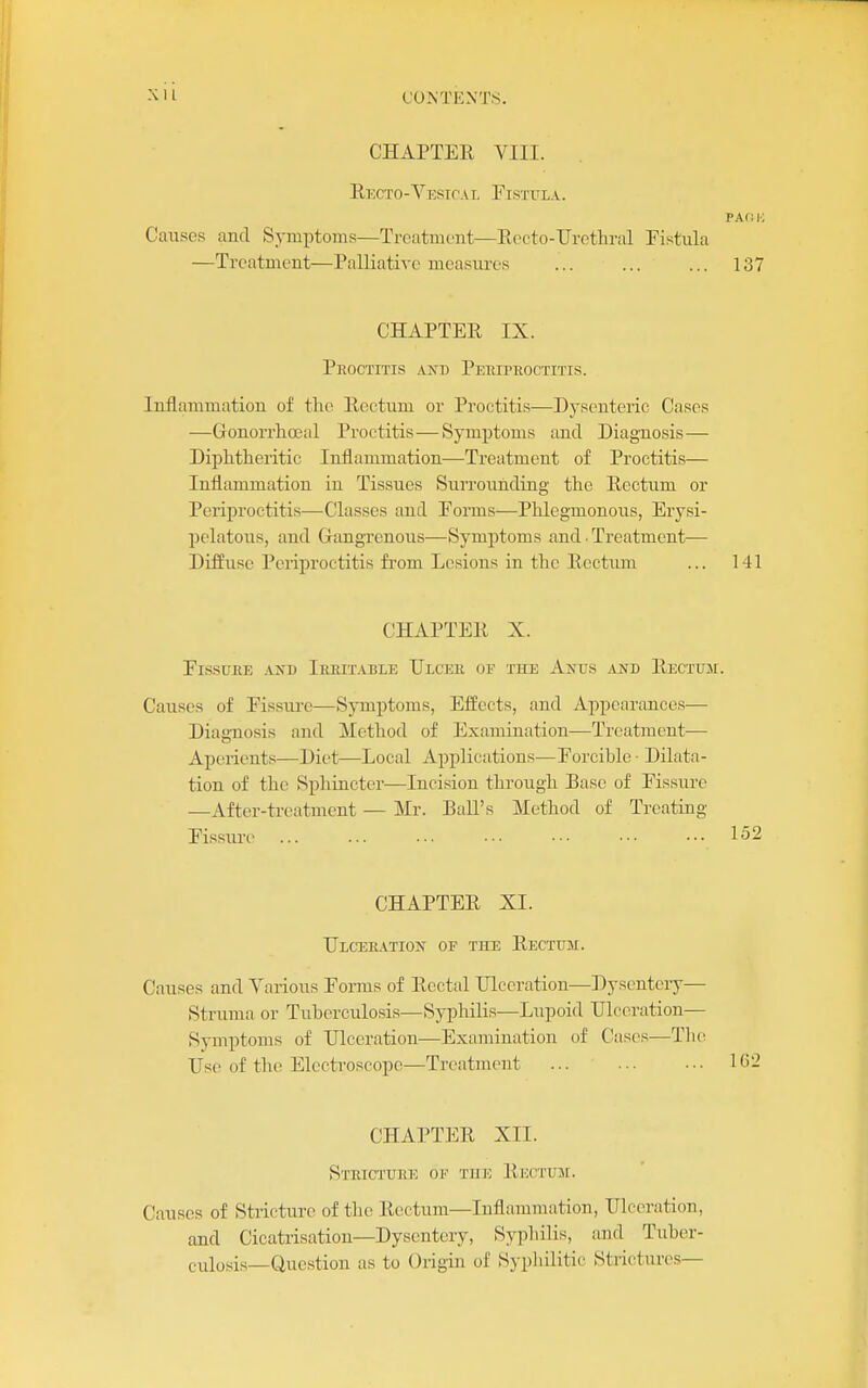 CHAPTER VIII. Recto-Vesical Fistula. PAf: K Causes and Symptoms—Treatment—Rccto-Urethral Pistula —Treatment—Palliative measures ... ... ... 137 CHAPTER IX. Proctitis and PEinrnocTiTis. Inflammation of the Rectum or Proctitis—Dysenteric Cases —Gonorrlioeal Proctitis—Symptoms and Diagno.sis— Diphtheritic Inflammation—Treatment of Proctitis— Inflammation in Tissues Surrounding the Rectum or Periproctitis—Classes and Eorms—Phlegmonous, Erysi- pelatous, and Gangrenous—Symptoms and. Treatment— Diffuse Periproctitis from Lesions in the Rectum ... 141 CHAPTER X. Fissure axd Irritable Ulcer of the Anus and Rectuji. Causes of Fissure—Symptoms, Effects, and Appearances— Diag-nosis and Method of Examination—Treatment— Aperients—Diet—Local Applications—Forcible • Dilata- tion of the Sphincter—Incision through Base of Fissure —After-treatment — Mr. Ball's Method of Treating Fissure ... ... •■• ••• ••• ••• ••• 1^2 CHAPTER XI. Ulceration of the Rectum. Causes and Various Forms of Rectal Ulceration—Dysentery— Struma or Tuberculosis—Sypliilis—Lupoid Ulceration— Symptoms of Ulceration—Examination of Cases—The Use of the Electroscope—Treatment ... CHAPTER XII. Stricture of the Rectum. Causes of Stricture of the Rectum—Inflammation, Ulceration, and Cicatrisation—Dysentery, Syphilis, and Tuber- culosis—Question as to Origin of Syphilitic Strictures—