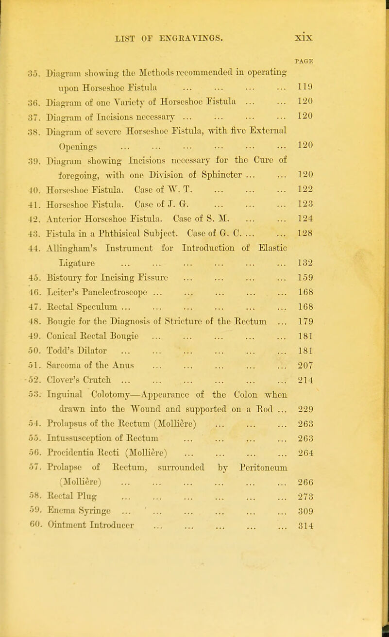 PAGE oo. Diagniiu showing; the IMetliods rccommcnclecl in operating upon Horscslioc Fistula ... ... ... ... 119 o(\. Diagram of one Yariety of Horsoslioe Fistula 120 37. Diagram of Incisions necessary ... ... ... ... 120 o8. Diagram of severe Horseshoe Fistula, mth five External Openings ... ... ... .•• ••• ••• 120 oi). Diagram showing Incisions necessary for the Cui'c of foregoing, with one Division of Sphincter ... ... 120 40. Horseshoe Fistula. Case of W. T 122 41. Horseshoe Fistula. Case of J. G 12.3 42. Anterior Horseshoe Fistula. Case of S. M 124 40. Fistula in a Phthisical Subject. Case of G. C 128 44. Allingham's Instrument for Introduction of Elastic Ligatui'e ... ... ... ... ... ... 132 4.5. Bistoury for Incising Fissiux' ... ... ... ... 159 46. Leiter's Panelectroscope ... ... ... ... ... 168 47. Eectal Speculum 168 48. Bougie for the Diagnosis of Stiicture of the Eectum ... 179 49. Conical Rectal Bougie ... ... ... ... ... 181 .50. Todd's Dilator 181 •51. Sarcoma of the Anus ... ... ... ... ... 207 -52. Clover's Cratch 214 53. Inguinal Colotomy—Appearance of the Colon when drawn into the Wound and supported on a Eod ... 229 54. Prolap.sus of the Rectum (^Molliere) 263 55. Intu.ssusccption of Rectum ... ... ... ... 263 56. Procidentia Recti (MoUiere) 264 57. Prolapse of Rectum, surrounded by Peritoneum aiolliure) 266 58. Rectal Plug 273 59. Enema Syringe ... 309 60. Ointment Introducer ... ... ... ... ... 314