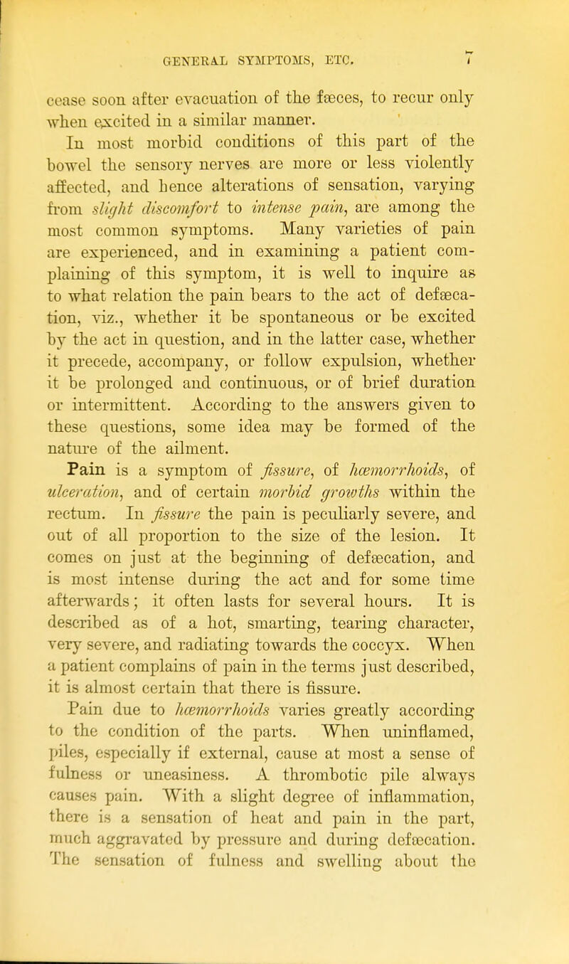 cease soon after evacuation of tlie fseces, to recur only when e,xcited in a similar manner. In most morbid conditions of this part of the bowel the sensory nerves are more or less violently affected, and hence alterations of sensation, varying fi-om slight discomfort to intense pain^ are among the most common symptoms. Many varieties of pain are experienced, and in examining a patient com- plaining of this symptom, it is well to inquire as to what relation the pain bears to the act of defeeca- tion, viz., whether it be spontaneous or be excited by the act in question, and in the latter case, whether it precede, accompany, or follow expulsion, whether it be prolonged and continuous, or of brief duration or intermittent. According to the answers given to these questions, some idea may be formed of the nature of the ailment. Pain is a symptom of fissure, of hwmorrhoids, of ulceration, and of certain morbid growths within the rectum. In fissure the pain is peculiarly severe, and out of all proportion to the size of the lesion. It comes on just at the beginning of defsecation, and is most intense during the act and for some time afterwards; it often lasts for several hours. It is described as of a hot, smarting, tearing character, very severe, and radiating towards the coccyx. When a patient complains of pain in the terms just described, it is almost certain that there is fissure. Pain due to hmmorrhoids varies greatly according to the condition of the parts. When uninflamed, I>iles, especially if external, cause at most a sense of fulness or uneasiness. A thrombotic pile always causes pain. With a slight degree of inflammation, there is a sensation of heat and pain in the part, much aggravated by pressure and during defoecation. The sensation of fulness and swelling about the