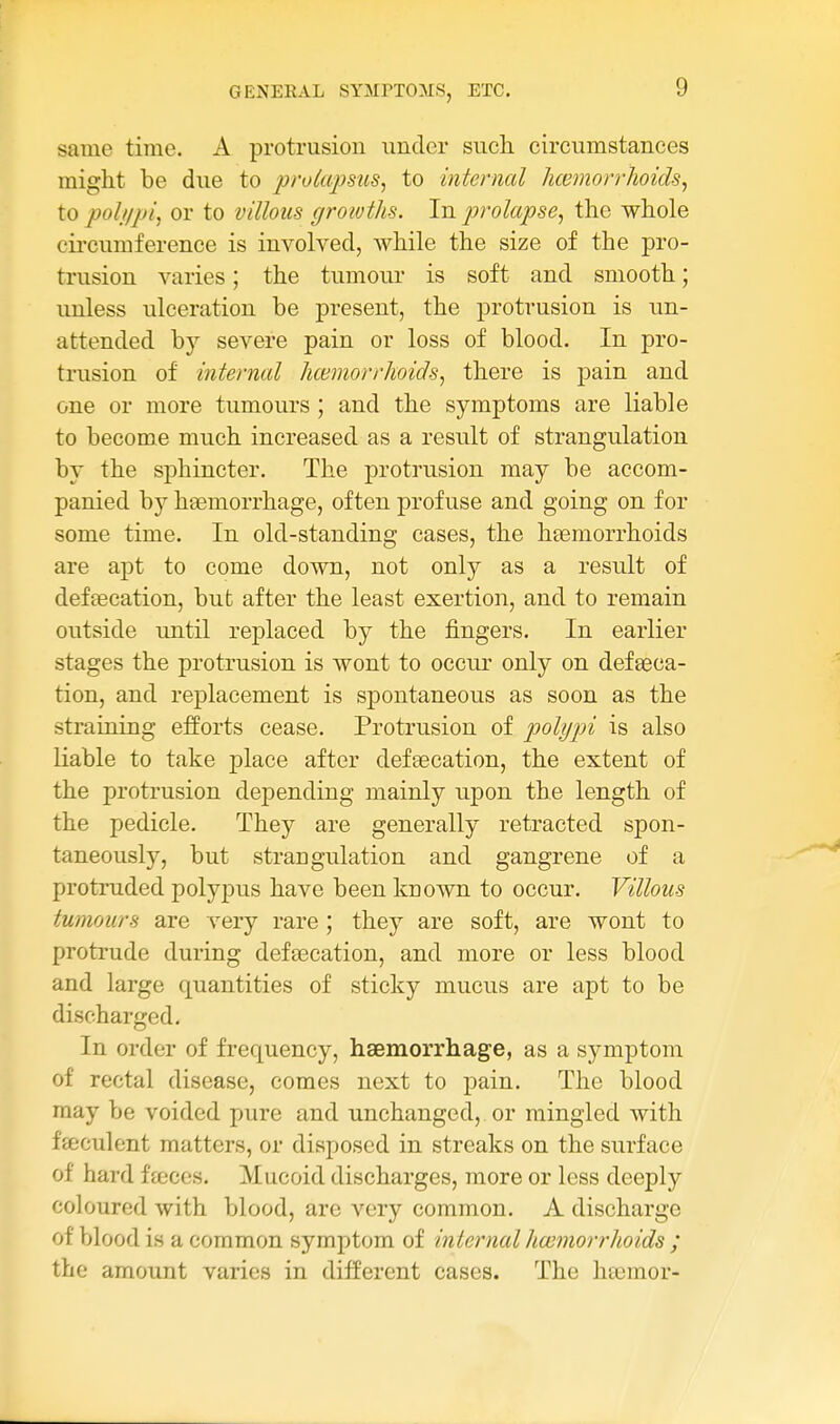 same time. A protrusion under sucli circumstances might be due to prokcjmis, to internal hcemorrhoids, \.o poll/pi 1 or to villous growths. In. prolapse, the whole circumference is involved, while the size of the pro- trusion varies; the tumour is soft and smooth; unless ulceration be present, the protrusion is un- attended by severe pain or loss of blood. In pro- trusion of internal hcemorrhoids, there is pain and one or more tumours ; and the symptoms are liable to become much increased as a result of strangulation by the sphincter. The protrusion may be accom- panied by heemorrhage, often profuse and going on for some time. In old-standing cases, the haemorrhoids are apt to come down, not only as a result of defsecation, but after the least exertion, and to remain outside until rejDlaced by the fingers. In earlier stages the protrusion is wont to occur only on def eeca- tion, and replacement is spontaneous as soon as the straining efforts cease. Protrusion of polypi is also liable to take place after defaecation, the extent of the protrusion depending mainly upon the length of the pedicle. They are generally retracted spon- taneously, but strangulation and gangrene of a protruded polypus have been known to occur. Villous tumours are A^ery rare ; they are soft, are wont to protrude during defsecation, and more or less blood and large quantities of sticky mucus are apt to be discharged. In order of frequency, haemorrhage, as a symptom of rectal disease, comes next to pain. The blood may be voided pure and unchanged,. or mingled with feeculent matters, or disposed in streaks on the surface of hard ffcccs. Mucoid discharges, more or less deeply coloured with blood, are very common. A discharge of blood is a common symptom of internal hwmorrhoids ; the amount varies in different cases. The hsemor-