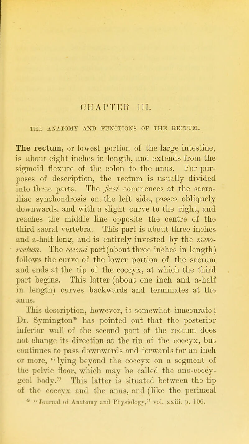 CHAPTER III. THE ANATOMY AND FUNCTIONS OF THE RECTUM. The rectum, or lowest portion of the large intestine, is about eight inches in length, and extends from the sigmoid flexure of the colon to the anus. For pur- poses of description, the rectum is usually divided into three parts. The first commences at the sacro- iliac synchondrosis on the left side, passes obliquely downwards, and with a slight curve to the right, and reaches the middle line opposite the centre of the third sacral vertebra. This part is about three inches and a-half long, and is entirely invested by the meso- rectum. The second part (about three inches in length) follows the curve of the lower portion of the sacrum and ends at the tip of the coccyx, at which the third part begins. This latter (about one inch and a-half in length) curves backwards and terminates at the anus. This description, however, is somewhat inaccurate; Dr. Symington* has pointed out that the posterior inferior wall of the second part of the rectum does not change its direction at the tip of the coccyx, but continues to pass downwards and forwards for an inch or more,  lying beyond the coccyx on a segment of the pelvic floor, which may be called the ano-coccy- geal body. This latter is situated between the tip of the coccyx and the anus, and (like the perintcal