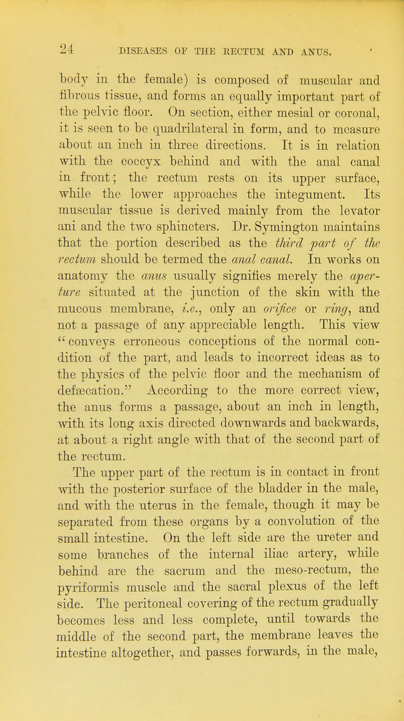 body in the female) is composed of muscular and fibrous tissue, and forms an equally important part of tbe pelvic floor. On section, either mesial or coronal, it is seen to be quadrilateral in form, and to moastire about an inch in three directions. It is in relation with the coccyx behind and with the anal canal in front; the rectum rests on its upper surface, while the lower approaches the integument. Its muscular tissue is derived mainly from the levator ani and the two sphincters. Dr. Symington maintains that the portion described as the third fart of the rectum should be termed the anal canal. In works on anatomy the anus usually signifies merely the aper- ture situated at the junction of the skin with the mucous membrane, f.e., only an orifice or ring., and not a passage of any appreciable length. This view  convej^s erroneous conceptions of the normal con- dition of the part, and leads to incorrect ideas as to the physics of the pelvic floor and the mechanism of defeecation. According to the more correct view, the anus forms a passage, about an inch in length, with its long axis directed downwards and backwards, at about a right angle with that of the second part of the rectum. The upper part of the rectum is in contact in front Avith the posterior surface of the bladder in the male, and with the uterus in the female, though it may be separated from these organs by a convolution of the small intestine. On the left side are the ui-eter and some branches of the internal iliac artery, while behind are the sacrum and the meso-rectum, the pyriformis muscle and the sacral plexus of the left side. The peritoneal covering of the rectum gradually becomes less and less complete, until towards the middle of the second part, the membrane leaves the intestine altogether, and passes forwards, in the male,
