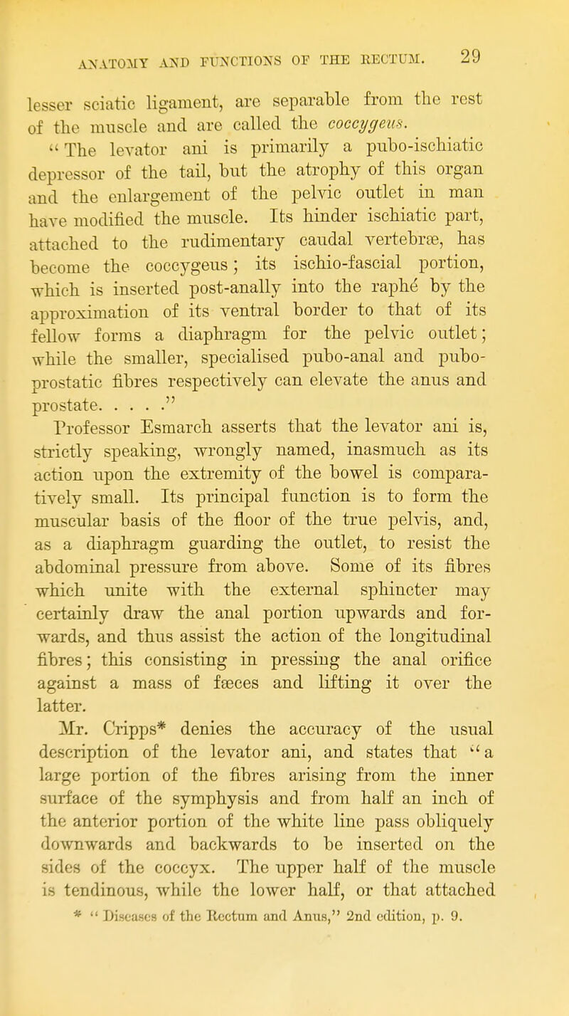 lesser sciatic ligament, are separable from the rest of the muscle and are called the coccygem.  The levator ani is primarily a pubo-ischiatic depressor of the tail, but the atrophy of this organ and the enlargement of the pelvic outlet in man have modified the muscle. Its hinder ischiatic part, attached to the rudimentary caudal vertebrcne, has become the coccygeus; its ischio-fascial portion, which is inserted post-anally into the raphti by the approximation of its ventral border to that of its fellow forms a diaphragm for the pelvic outlet; while the smaller, specialised pubo-anal and pubo- prostatic fibres respectively can elevate the anus and prostate  Professor Esmarch asserts that the levator ani is, strictly speaking, wrongly named, inasmuch as its action upon the extremity of the bowel is compara- tively small. Its principal function is to form the muscular basis of the floor of the true pelvis, and, as a diaphragm guarding the outlet, to resist the abdominal pressure from above. Some of its fibres which unite with the external sphincter may certainly draw the anal portion upwards and for- wards, and thus assist the action of the longitudinal fibres; this consisting in pressing the anal orifice against a mass of fseces and lifting it over the latter. Mr. Cripps* denies the accuracy of the usual description of the levator ani, and states that a large portion of the fibres arising from the inner surface of the symphysis and from half an inch of the anterior portion of the white line pass obliquely downwards and backwards to be inserted on the sides of the coccyx. The upper half of the muscle is tendinous, while the lower half, or that attached *  Diseases of the Rectum and Anus, 2nd edition, p. 9.