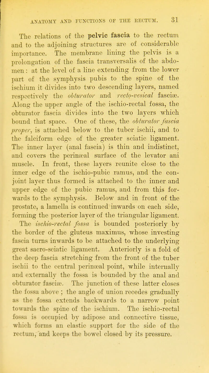 The relations of the pelvic fascia to the rectum and to the adjoining structures are of considerable importance. The membrane lining the pelvis is a prolongation of the fascia transversalis of the abdo- men : at the level of a line extending from the lower part of the symphysis pubis to the spine of the ischium it divides into two descending layers, named respectively the obturator and recto-vesical fasciae. Along the upper angle of the ischio-rectal fossa, the obturator fascia divides into the two layers which bound that space. One of these, the obturator fascia proper^ is attached below to the tuber ischii, and to the falciform edge of the greater sciatic ligament. The inner layer (anal fascia) is thin and indistinct, and covers the perineeal surface of the levator ani muscle. In front, these layers reunite close to the inner edge of the ischio-pubic ramus, and the con- joint layer thus formed is attached to the inner and upper edge of the pubic ramus, and from this for- wards to the symphysis. Below and in front of the prostate, a lamella is continued inwards on each side, forming the posterior layer of the triangular ligament. The ischio-rectal fossa is bounded posteriorly b}' the border of the gluteus maximus, whose investing fascia turns inwards to be attached to the underlying great sacro-sciatic ligament. Anteriorly is a fold of the deep fascia stretching from the front of the tuber ischii to the central perinseal point, while internally and externally the fossa is bounded by the anal and obturator fasciee. The junction of these latter closes the fossa above ; the angle of union recedes gradually as the fossa extends backwards to a narrow point towards the spine of the ischium. The ischio-rectal fossa is occupied by adipose and connective tissue, which forms an elastic support for the side of the rectum, and keeps the bowel closed by its pressure.