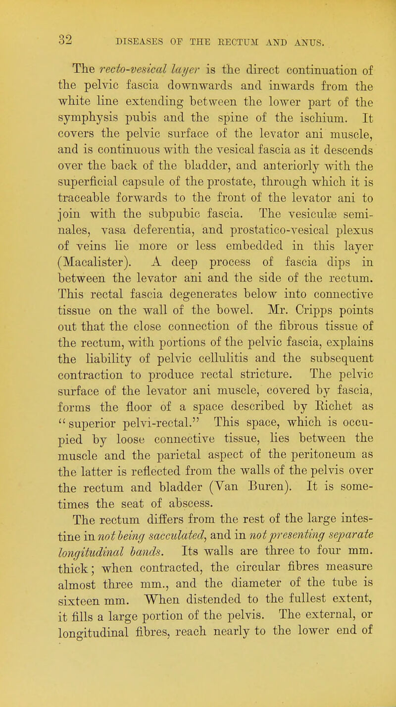 The 7'ecto-vesical layer is t'Jie direct continuation of the pelvic fascia downwards and inwards from the white line extending between the lower part of the symphysis pubis and the spine of the ischium. It covers the pelvic surface of the levator ani muscle, and is continuous with the vesical fascia as it descends over the back of the bladder, and anteriorly with the superficial capsule of the prostate, through which it is traceable forwards to the front of the levator ani to join with the subpubic fascia. The vesiculce semi- nales, vasa deferentia, and prostatico-vesical plexus of veins lie more or less embedded in this layer (Macalister). A deep process of fascia dips in between the levator ani and the side of the rectum. This rectal fascia degenerates below into connective tissue on the wall of the bowel. Mr. Cripps points out that the close connection of the fibrous tissue of the rectum, with portions of the pelvic fascia, explains the liability of pelvic cellulitis and the subsequent contraction to produce rectal stricture. The pelvic surface of the levator ani muscle, covered by fascia, forms the floor of a space described by Eichet as superior pelvi-rectal. This space, which is occu- pied by loose connective tissue, lies between the muscle and the parietal aspect of the peritoneum as the latter is reflected from the walls of the pelvis over the rectum and bladder (Van Buren). It is some- times the seat of abscess. The rectum differs from the rest of the large intes- tine mnotheing sacculated^ and in not presenting separate longitudinal lands. Its walls are three to four mm. thick; when contracted, the circular fibres measure almost three mm., and the diameter of the tube is sixteen mm. When distended to the fullest extent, it fills a large portion of the pelvis. The external, or longitudinal fibres, reach nearly to the lower end of