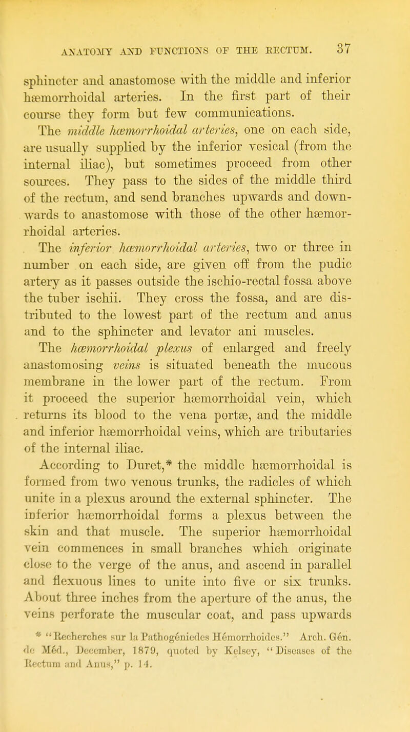 sphincter and anastomose with the middle and inferior hsemorrhoidal arteries. In the first part of their coiu'se they form but few communications. The middle hcemorrhoidal arteries, one on each side, are usually supplied by the inferior vesical (from the internal iliac), but sometimes proceed from other soui'ces. They pass to the sides of the middle third of the rectum, and send branches upwards and down- wards to anastomose with those of the other hasmor- rhoidal arteries. The inferior hcemorrJioidal arteries, two or three in number on each side, are given off from the pudic artery as it passes outside the ischio-rectal fossa above the tuber ischii. They cross the fossa, and are dis- tributed to the lowest part of the rectum and anus and to the sphincter and levator ani muscles. The hcemorrhoidal plexus of enlarged and freely anastomosing veins is situated beneath the mucous membrane in the lower part of the rectum. From it proceed the superior htemorrhoidal vein, which returns its blood to the vena portee, and the middle and inferior hsemorrhoidal veins, which are tributaries of the internal iliac. According to Duret,* the middle heemorrhoidal is foiTued from two venous trunks, the radicles of which unite in a plexus around the external sphincter. The iDferior ha^morrhoidal forms a plexus between tlie skin and that muscle. The superior h£emorrhoidal vein commences in small branches which originate close to the verge of the anus, and ascend in parallel and flexuous lines to unite into five or six trunks. About three inches from the aperture of the anus, the veins perforate the muscular coat, and pass upwards * Recherches sur la Puthogemcdos Hemorrlioidcs. Arch. Gen. <lo Med., Decomhor, 1879, quoted by Kelscy, Diseases of the Rectum and AniiH, p. H.