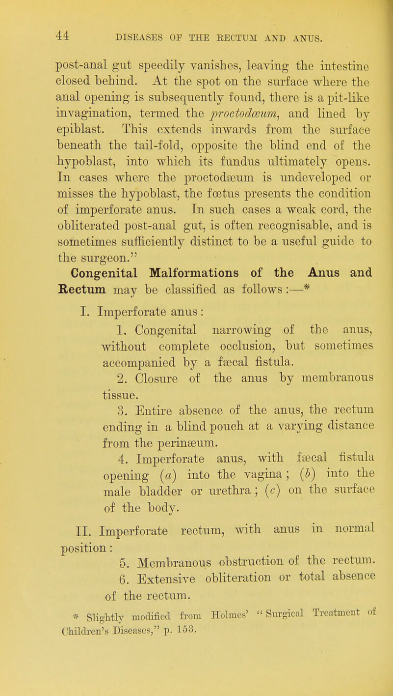 post-anal gut speedily vanishes, leaving the intestine closed behind. At the spot on the surface where the anal opening is subsequently found, there is a pit-like invagination, termed the proctodceuni, and lined by epiblast. This extends imvards from tbe surface beneath, the tail-fold, opposite the blind end of the hypoblast, into which its fundus ultimately opens. In cases where the proctoda3um is undeveloj)ed or misses the hypoblast, the foetus presents the condition of imperforate anus. In such cases a weak cord, the obliterated post-anal gut, is often recognisable, and is sometimes sufficiently distinct to be a useful guide to tbe surgeon. Congenital Malformations of the Anus and Rectum may be classified as follows :—* I. Imperforate anus: 1. Congenital narrowing of the anus, without complete occlusion, but sometimes accompanied by a fsecal fistula. 2. Closure of the anus by membranous tissue. 3. Entire absence of the anus, the rectum ending in a blind pouch at a varying distance from the perinseum. 4. Imperforate anus, with fascal fistula opening {a) into the vagina; {h) into the male bladder or urethra ; {c) on the surface of the body. II. Imperforate rectum, with anus in normal position: 5. Membranous obstruction of the rectum. 6. Extensive obliteration or total absence of the rectum. * Slightly modified from Holmes' Surgical Treatment of Children's Diseases, p. 153.