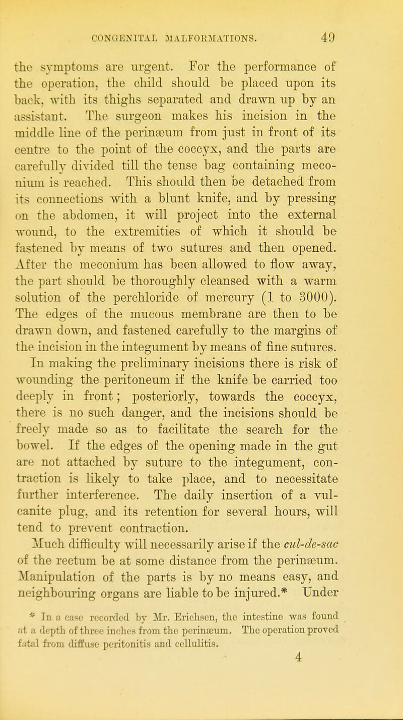 the symptoms are urgent. For the performance of the operation, the child should be placed upon its back, M'ith its thighs separated and drawn up by an assistant. The surgeon makes his incision in the middle line of the perinteum from just in front of its centre to the point of the coccyx, and the parts are carefully divided till the tense bag containing meco- iiimn is reached. This should then be detached from its connections with a blunt knife, and by pressing on the abdomen, it will project into the external wound, to the extremities of which it should be fastened by means of two sutures and then opened. After the meconium has been allowed to flow away, the part should be thoroughly cleansed with a warm solution of the perchloride of mercury (1 to 3000). The edges of the mucous membrane are then to be drawn down, and fastened carefully to the margins of the incision in the integument by means of fine sutures. In making the preliminary incisions there is risk of wounding the peritoneum if the knife be carried too deeply in front; posteriorly, towards the coccyx, there is no such danger, and the incisions should be freely made so as to facilitate the search for the bowel. If the edges of the opening made in the gut are not attached by suture to the integument, con- traction is likely to take place, and to necessitate further interference. The daily insertion of a vul- canite plug, and its retention for several hours, will tend to prevent contraction. Much difficulty will necessarily arise if the cul-de-sac of the rectum be at some distance from the perinaeum. Manipulation of the parts is by no means easy, and neighbouring organs are liable to be injured.* Under * In a case recorded by Mr. Ericlisen, the intcstino was found at a depth of three inches from the perinajum. The operation proved fatal from diffuse peritonitis and cellulitis. 4