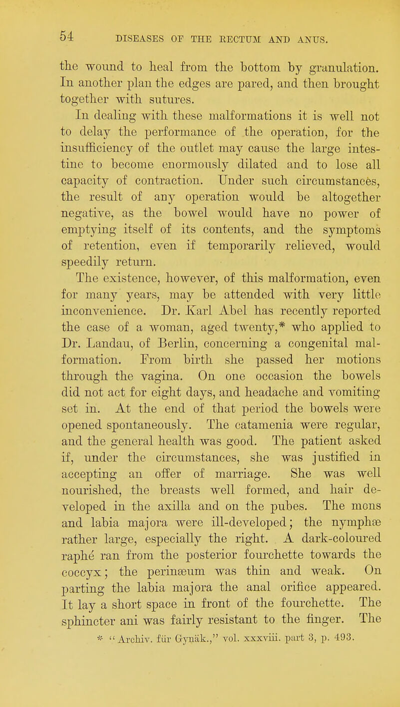 the wound to lieal from the bottom by granulation. In another plan the edges are pared, and then brought together with sutures. In dealing with these malformations it is well not to delay the performance of the operation, for the insufficiency of the outlet may cause the large intes- tine to become enormously dilated and to lose all capacity of contraction. Under such circumstances, the result of any operation would be altogether negative, as the bowel would have no power of emptying itself of its contents, and the symptoms of retention, even if temporarily relieved, would speedily return. The existence, however, of this malformation, even for many years, may be attended with very little inconvenience. Dr. Karl Abel has recently reported the case of a woman, aged twenty,* who applied to Dr. Landau, of Berlin, concerning a congenital mal- formation. From birth she passed her motions through the vagina. On one occasion the bowels did not act for eight days, and headache and vomiting set in. At the end of that period the bowels were opened spontaneously. The catamenia were regular, and the general health was good. The patient asked if, under the circumstances, she was justified in accepting an offer of marriage. She was well nourished, the breasts well formed, and hair de- veloped in the axilla and on the pubes. The mens and labia majora were ill-developed; the nymphas rather large, especially the right. A dark-coloured raphe ran from the posterior fourchette towards the coccyx; the peringeum was thin and weak. On parting the labia majora the anal orifice appeared. It lay a short space in front of the fourchette. The sphincter ani was fairly resistant to the finger. The *  Archiv. fiir Gyuak., vol. xxxviii. part 3, p. 493.