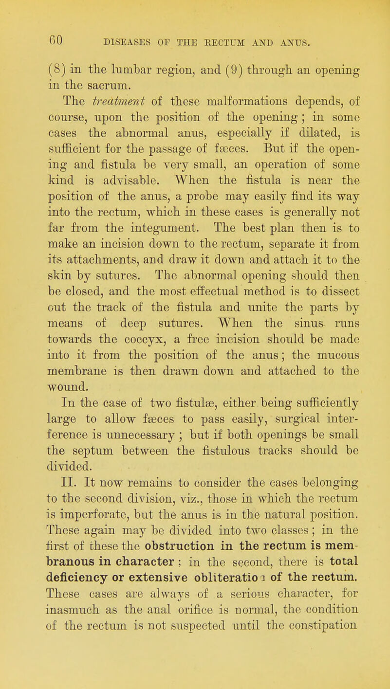 (8) in the lumbar region, and (9) through an opening in the sacrum. The treatment of these malformations depends, of course, upon the position of the opening ; in some cases the abnormal anus, especially if dilated, is sufficient for the passage of fseces. But if the open- ing and fistula be very small, an operation of some kind is advisable. When the fistula is near the position of the anus, a probe may easily find its way into the rectum, which in these cases is generally not far from the integument. The best plan then is to make an incision down to the rectum, separate it from its attachments, and draw it down and attach it to the skin by sutures. The abnormal opening should then be closed, and the most effectual method is to dissect out the track of the fistula and unite the parts by means of deep sutures. When the sinus runs towards the coccyx, a free incision should be made into it from the position of the anus; the mucous membrane is then drawn down and attached to the wound. In the case of two fistulse, either being sufficiently large to allow faeces to pass easily, surgical inter- ference is unnecessary ; but if both openings be small the septum between the fistulous tracks should be divided. II. It now remains to consider the cases belonging to the second division, viz., those in which the rectum is imperforate, but the anus is in the natural position. These again may be divided into two classes; in the first of these the obstruction in the rectum is mem- branous in character ; in the second, there is total deficiency or extensive obliteratio i of the rectum. These cases are always of a serious character, for inasmuch as the anal orifice is normal, the condition of the rectum is not suspected until the constipation