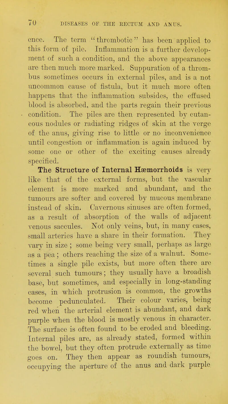 ence. The term thrombotic has been applied to this form of pile. Inflammation is a further develop- ment of such a condition, and the above appearances are then much more marked. Suppuration of a throm- bus sometimes occurs in external piles, and is a not uncommon cause of fistula, but it much more often happens that the inflammation subsides, the effused blood is absorbed, and the parts regain their previous condition. The piles are then represented by cutan- eous nodules or radiating ridges of skin at the verge of the anus, giving rise to little or no inconvenience until congestion or inflammation is again induced by some one or other of the exciting causes already specified. The Structure of Internal Haemorrhoids is very like that of the external forms, but the vascular element is more marked and abundant, and the tumours are softer and covered by mucous membrane instead of skin. Cavernous sinuses are often formed, as a result of absorption of the walls of adjacent venous saccules. Not only veins, but, in many cases, small arteries have a share in their formation. They vary in size ; some being very small, perhaps as large as a pea; others reaching the size of a walnut. Some- times a single pile exists, but more often there are several such tumours; they usually have a broadish base, but sometimes, and especially in long-standing cases, in which protrusion is common, the growths become pedunculated. Their colour varies, being red when the arterial element is abundant, and dark purple when the blood is mostly venous in character. The surface is often found to be eroded and bleeding. Internal piles are, as already stated, formed within the bowel, but they often protrude externally as time goes on. They then appear as roundish tumours, occupying the aperture of the anus and dark purple