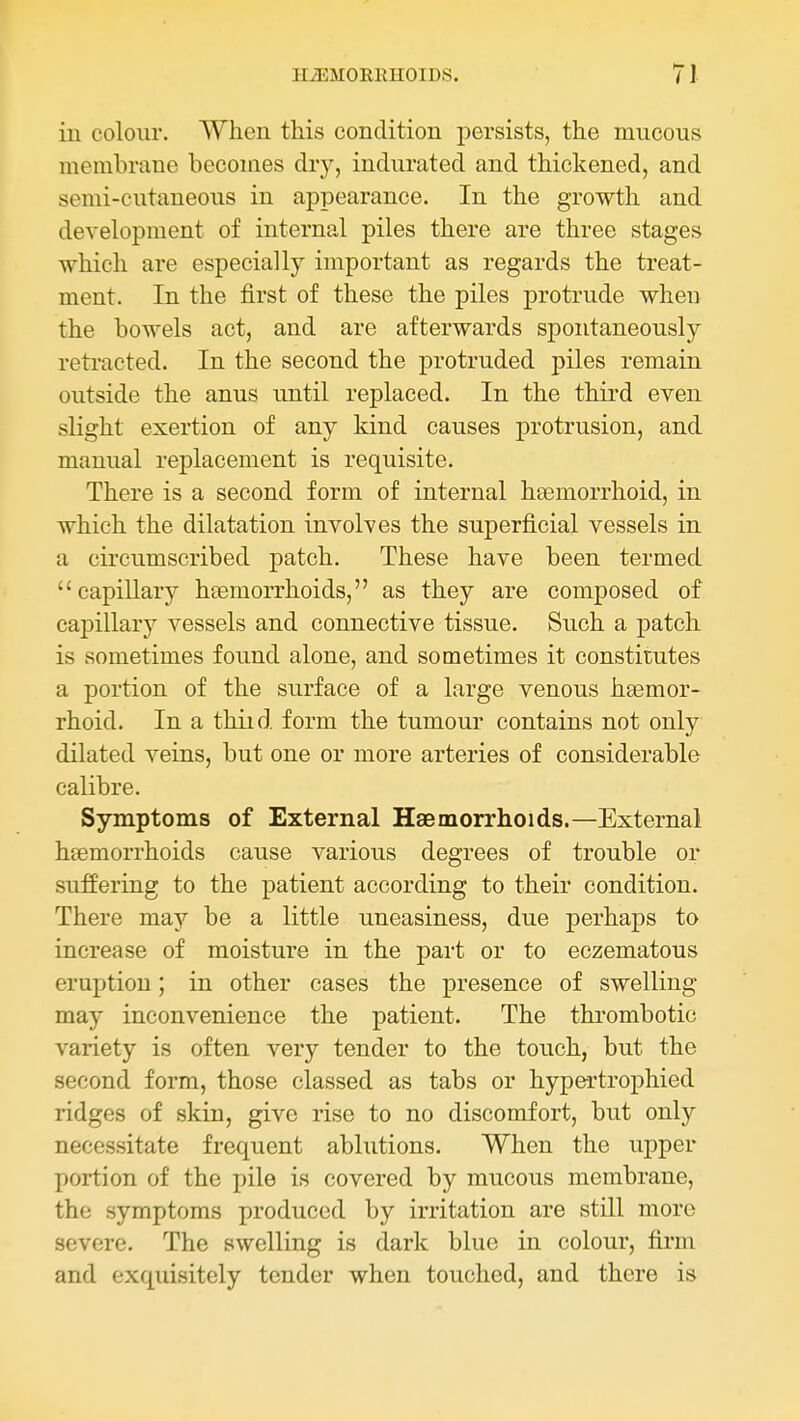 in colour. When this condition persists, the mucous membrane becomes dry, indurated and thickened, and semi-cutaneous in appearance. In the growth and development of internal piles there are three stages which are especially important as regards the treat- ment. In the first of these the piles protrude when the bowels act, and are afterwards spontaneously retracted. In the second the protruded piles remain outside the anus until replaced. In the third even slight exertion of any kind causes protrusion, and manual replacement is requisite. There is a second form of internal hEemorrhoid, in which the dilatation involves the superficial vessels in a circumscribed patch. These have been termed capiUary hcemorrhoids, as they are composed of capillary vessels and connective tissue. Such a patch is sometimes found alone, and sometimes it constitutes a portion of the surface of a large venous hsemor- rhoid. In a thiid. form the tumour contains not only dilated veins, but one or more arteries of considerable calibre. Symptoms of External Haemorrhoids.—External heemorrhoids cause various degrees of trouble or suffering to the patient according to their condition. There may be a little uneasiness, due perhaps to increase of moisture in the part or to eczematous eruption; in other cases the presence of swelling- may inconvenience the patient. The thrombotic variety is often very tender to the touch, but the second form, those classed as tabs or hypertrophied ridges of skin, give rise to no discomfort, but only necessitate frequent ablutions. When the upper portion of the pile is covered by mucous membrane, the symptoms produced by irritation are still more severe. The swelling is dark blue in colour, firm and exquisitely tender when touched, and there is