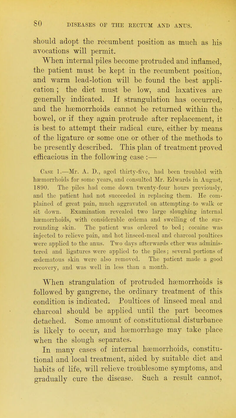 should adopt tlie recumbent position as much, as his avocations will j)ermit. When internal piles become protruded and inflamed, the patient must be kept in the recumbent position, and warm lead-lotion will be found the best appli- cation ; the diet must be low, and laxatives are generally indicated. If strangulation has occurred, and the hsemorrhoids cannot be returned within the bowel, or if they again protrude after replacement, it is best to attempt their radical cure, either by means of the ligature or some one or other of the methods to be presently described. This plan of treatment proved efficacious in the following case :— Case 1.—Mr. A. D., aged thirty-five, had been troubled with haemorrhoids for some years, and consulted Mr. Edwards in August, 1890. The piles had come down twenty-four hours previously, and the patient had not succeeded in replacing them. He com- plained of great pain, much aggravated on attempting to walk or sit down. Examination revealed two large sloughing internal haemon-hoids, with considerable oedema and swelling of the sur- rounding skin. The jjatient was ordered to bed; cocaine was injected to relieve pain, and hot linseed-meal and charcoal poultices were applied to the anus. Two days afterwards ether was adminis- tered and ligatures were applied to the piles; several portions of (Edematous skin were also removed. The patient made a good recovery, and was well in less than a month. When strangulation of protruded haemorrhoids is followed by gangrene, the ordinary treatment of this condition is indicated. Poultices of linseed meal and charcoal should be applied until the part becomes detached. Some amount of constitutional disturbance is likely to occur, and ha?morrhage may take place when the slough separates. In many cases of internal haemorrhoids, constitu- tional and local treatment, aided by suitable diet and habits of life, will relieve troublesome symptoms, and gradually cure the disease. Such a result cannot.