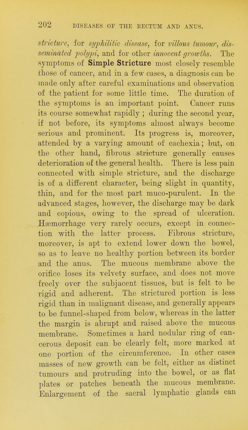 stricture, for syphilitic disease, for villous tumour, dis- seminated poly])i, and for other innocent growtJis. The symptoms of Simple Stricture most closely resemble those of cancer, and in a few cases, a diagnosis can be made only after careful examinations and observation of the patient for some little time. The duration of the symptoms is an important point. Cancer runs its course somewhat rapidly ; during the second year, if not before, its symptoms almost always become serious and prominent. Its progress is, moreover, attended by a varying amount of cachexia; but, on the other hand, fibrous stricture generally causes deterioration of the general health. There is less pain connected with simple stricture, and the discharge is of a different character, being slight in quantity, thin, and for the most part muco-purulent. In the advanced stages, however, the discharge may be dark and copious, owing to the spread of ulceration. Hcemorrhage very rarely occurs, except in connec- tion with the latter process. Fibrous stricture, moreover, is apt to extend lower down the bowel, so as to leave no healthy portion between its border and the anus. The mucous membrane above the orifice loses its velvety surface, and does not move freely over the subjacent tissues, but is felt to be rigid and adherent. The strictured portion is less rigid than in malignant disease, and generally appears to be funnel-shaped from below, whereas in the latter the margin is abrupt and raised above the mucous membrane. Sometimes a hard nodular ring of can- cerous deposit can be clearly felt, more marked at one portion of the circumference. In other cases masses of new growth can be felt, either as distinct tumours and protruding into the bowel, or as flat plates or patches beneath the mucous membrane. Enlargement of the sacral lymphatic glands can