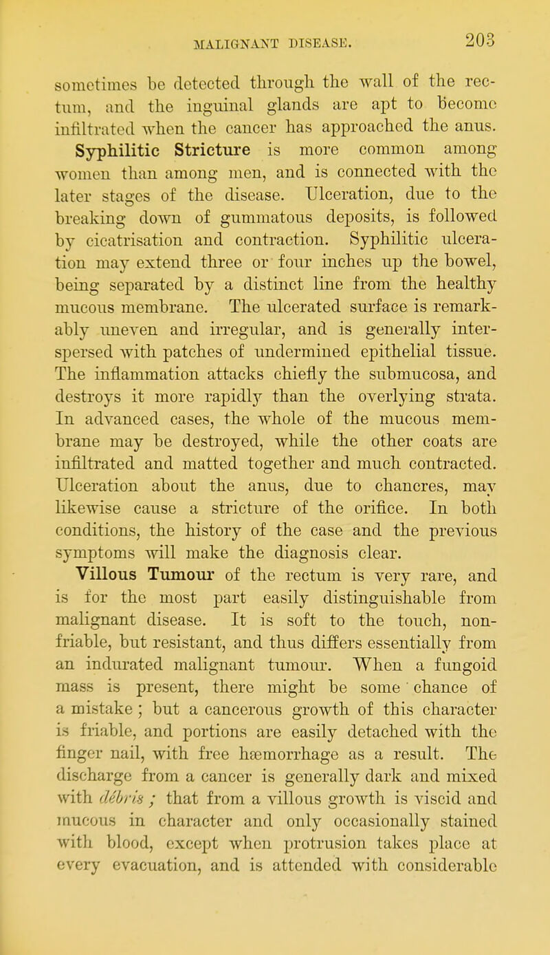 sometimes be detected through the wall of the rec- tum, and the inguinal glands are apt to become infiltrated when the cancer has approached the anus. Syphilitic Stricture is more common among women than among men, and is connected with the later stages of the disease. Ulceration, due to the breaking down of gummatous deposits, is followed by cicatrisation and contraction. Syphilitic ulcera- tion may extend three or four inches up the bowel, being separated by a distinct line from the healthy mucous membrane. The ulcerated surface is remark- ably imeven and irregular, and is generally inter- spersed with patches of undermined epithelial tissue. The inflammation attacks chiefly the submucosa, and destroys it more rapidly than the overlying strata. In advanced cases, the whole of the mucous mem- brane may be destroyed, while the other coats are infiltrated and matted together and much contracted. Ulceration about the anus, due to chancres, may likewise cause a stricture of the orifice. In both conditions, the history of the case and the previous symptoms will make the diagnosis clear. Villous Tumour of the rectum is very rare, and is for the most part easily distinguishable from malignant disease. It is soft to the touch, non- friable, but resistant, and thus differs essentially from an indurated malignant tumour. When a fungoid mass is present, there might be some chance of a mistake ; but a cancerous growth of this character is friable, and portions are easily detached with the finger nail, with free heemorrhage as a result. The discharge from a cancer is generally dark and mixed with debris ; that from a villous growth is viscid and mucous in character and only occasionally stained with blood, except when protrusion takes place at every evacuation, and is attended with considerable