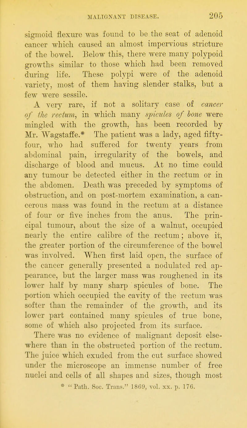 sigmoid flexure was found to be the seat of adenoid cancer which caused an almost impervious stricture of the bowel. Iklow this, there were many polypoid growths similar to those which had been removed during life. These polypi were of the adenoid variety, most of them having slender stalks, but a few were sessile. A very rare, if not a solitary case of cancer of the rectum^ in which many spicules of hone were mingled with the growth, has been recorded by Mr. Wagstaffe.* The patient was a lady, aged fifty- four, who had suffered for twenty years from abdominal pain, irregularity of the bowels, and discharge of blood and mucus. At no time could any tumour be detected either in the rectum or in the abdomen. Death was preceded by symptoms of obstruction, and on post-mortem examination, a can- cerous mass was found in the rectum at a distance of four or five inches from the anus. The prin- cipal tumourj about the size of a walnut, occupied nearly the entire calibre of the rectum; above it, the greater portion of the circumference of the bowel was involved. When first laid open, the surface of the cancer generally presented a nodulated red ap- pearance, but the larger mass was roughened in its lower half by many shai-p spicules of bone. The portion which occupied the cavity of the rectum was softer than the remainder of the growth, and its lower part contained many spicules of true bone, some of which also projected from its surface. There was no evidence of malignant deposit else- where than in the obstructed portion of the rectum. The juice which exuded from the cut siu*face showed under the microscope an immense number of free nuclei and cells of all shapes and sizes, though most * Path. Soc. Trans. 18G9, vol. xx. p. 176.