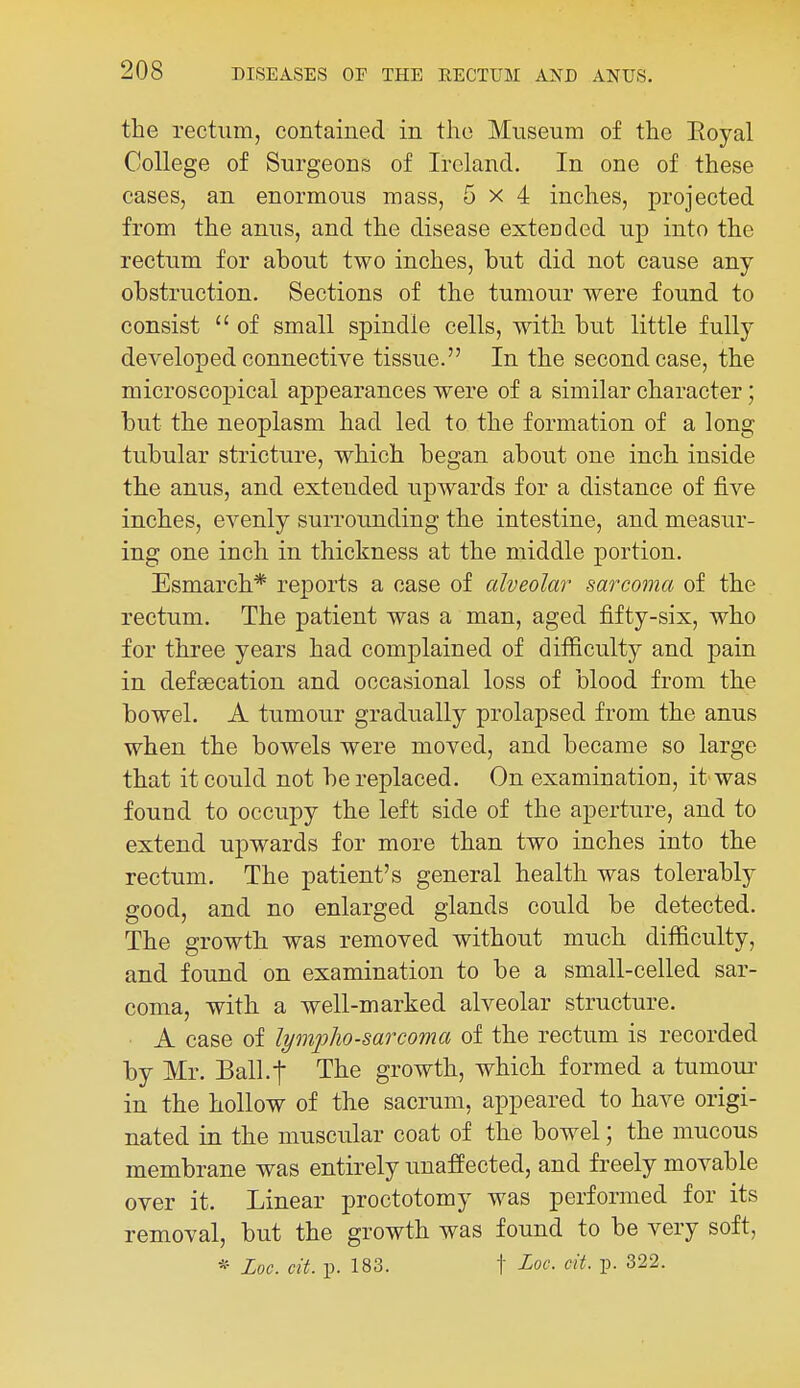 the rectum, contained in the Museum of the Eoyal College of Surgeons of Ireland. In one of these cases, an enormous mass, 5x4 inches, projected from the anus, and the disease extended up into the rectum for about two inches, but did not cause any obstruction. Sections of the tumour were found to consist  of small spindle cells, with but little fully developed connective tissue. In the second case, the microscopical appearances were of a similar character; but the neoplasm had led to the formation of a long tubular stricture, which began about one inch inside th.e anus, and extended upwards for a distance of five inches, evenly surrounding the intestine, and measur- ing one inch in thickness at the middle portion. Esmarch* reports a case of alveolar sarcoma of the rectum. The patient was a man, aged fifty-six, who for three years had complained of difficulty and pain in defsecation and occasional loss of blood from the bowel. A tumour gradually prolapsed from the anus when the bowels were moved, and became so large that it could not be replaced. On examination, it was found to occupy the left side of the aperture, and to extend upwards for more than two inches into the rectum. The patient's general health was tolerably good, and no enlarged glands could be detected. The growth was removed without much difficulty, and found on examination to be a small-celled sar- coma, with a well-marked alveolar structure. A case of lymphosarcoma of the rectum is recorded by Mr. Ball.-j The growth, which formed a tumoui' in the hollow of the sacrum, appeared to have origi- nated in the muscular coat of the bowel; the mucous membrane was entirely unaffected, and freely movable over it. Linear proctotomy was performed for its removal, but the growth was found to be very soft, * Loc. cit. p. 183. t Loc- cit. p. 322.