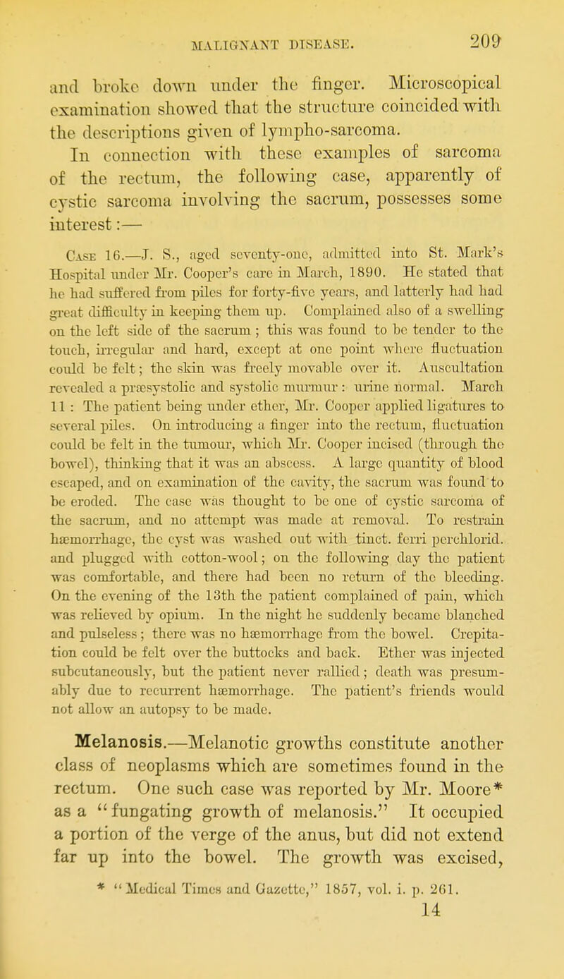and broke doAvii under the fmgcr. Microscopical examination showed that the structure coincided witli the descriptions given of lynipho-sarcoma. In connection with these examples of sarcoma of the rectum, the following case, apparently of cystic sarcoma involving the sacrum, possesses some interest:— Case 16.—J. S., agccl scvonty-oiie, admitted into St. Mark's Hospital imdev ITr. Coojier's care in Marcli, 1890. He stated that he had suffered from piles for forty-five years, and latterly had had gi-eat difficulty in keeping them up. Complained also of a swelling on the left side of the sacrum ; this was found to he tender to the touch, ii-regular and hard, except at one point where fluctiiation eoiild he felt; the skin was fi-eely movable over it. Auscultation revealed a prfcsystolic and systolic murmiu': urine normal. March 11 : The patient being under ether, Mr. Cooper applied ligatures to several piles. On introducrag a finger into the rectum, fluctuation could he felt in the tumour, which Mi'. Cooper incised (through the bowel), thinking that it was an abscess. A large quantity of blood escaped, and on examination of the cavity, the sacrum was found to be eroded. The case was thought to be one of cystic sarcoma of the sacrum, and no attempt was made at removal. To resti'ain htemon-hage, the cyst was washed out with tinct. fern perchlorid. and plugged with cotton-wool; on the following day the j)atient was comfoi-table, and there had been no rctiu-n of the bleeding. On the evening of the 13th the patient complained of jDain, which was relieved by opium. In the night he suddenly became blanched and pulseless ; there was no hjEmorrhagc fi'om the bowel. Crepita- tion coidd be felt over the buttocks and back. Ether was injected subcutancously, but the patient never rallied; death was presum- ably due to recurrent haemon-hage. The i)atient's fiiends would not allow an autopsy to be made. Melanosis.—Melanotic growths constitute another class of neoplasms which are sometimes found in the rectum. One such case was reported by Mr. Moore* as a fungating growth of melanosis. It occupied a portion of the verge of the anus, but did not extend far up into the bowel. The growth was excised, * Medical Times and Gazette, 1857, vol. i. p. 261. 14