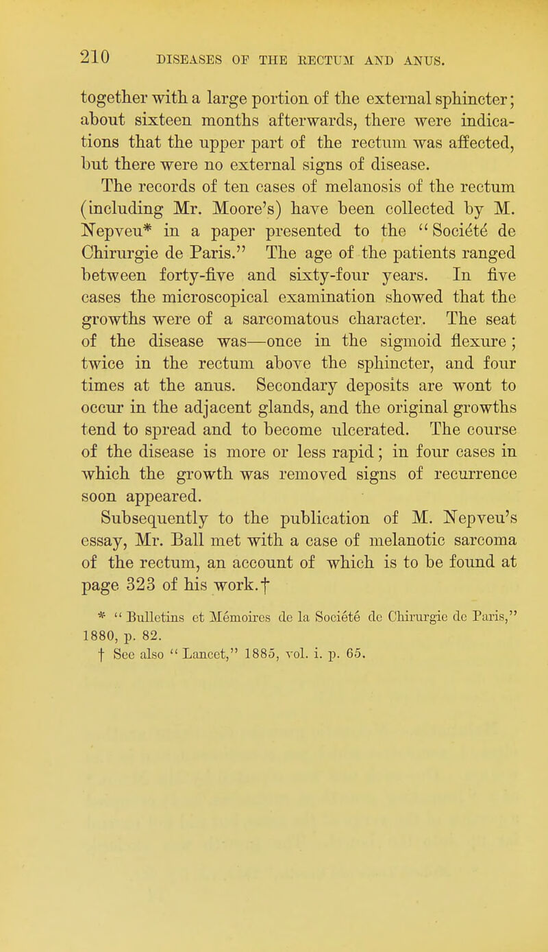together with, a large portion of the external sphincter; about sixteen months afterwards, there were indica- tions that the upper part of the rectum was affected, but there were no external signs of disease. The records of ten cases of melanosis of the rectum (including Mr. Moore's) have been collected by M. Nepveu* in a paper presented to the  Soci^td de Chirurgie de Paris. The age of the patients ranged between forty-five and sixty-four years. In five cases the microscopical examination showed that the growths were of a sarcomatous character. The seat of the disease was—once in the sigmoid flexure; twice in the rectum above the sphincter, and four times at the anus. Secondary deposits are wont to occur in the adjacent glands, and the original growths tend to spread and to become ulcerated. The course of the disease is more or less rapid; in four cases in which the growth was removed signs of recurrence soon appeared. Subsequently to the publication of M. Nepveu's essay, Mr. Ball met with a case of melanotic sarcoma of the rectum, an account of which is to be found at page 323 of his work.f *  Bulletins et Memoires cle la Societe de Chirurgie de Paris, 1880, p. 82. f See also  Lancet, 1885, vol. i. p. 65.