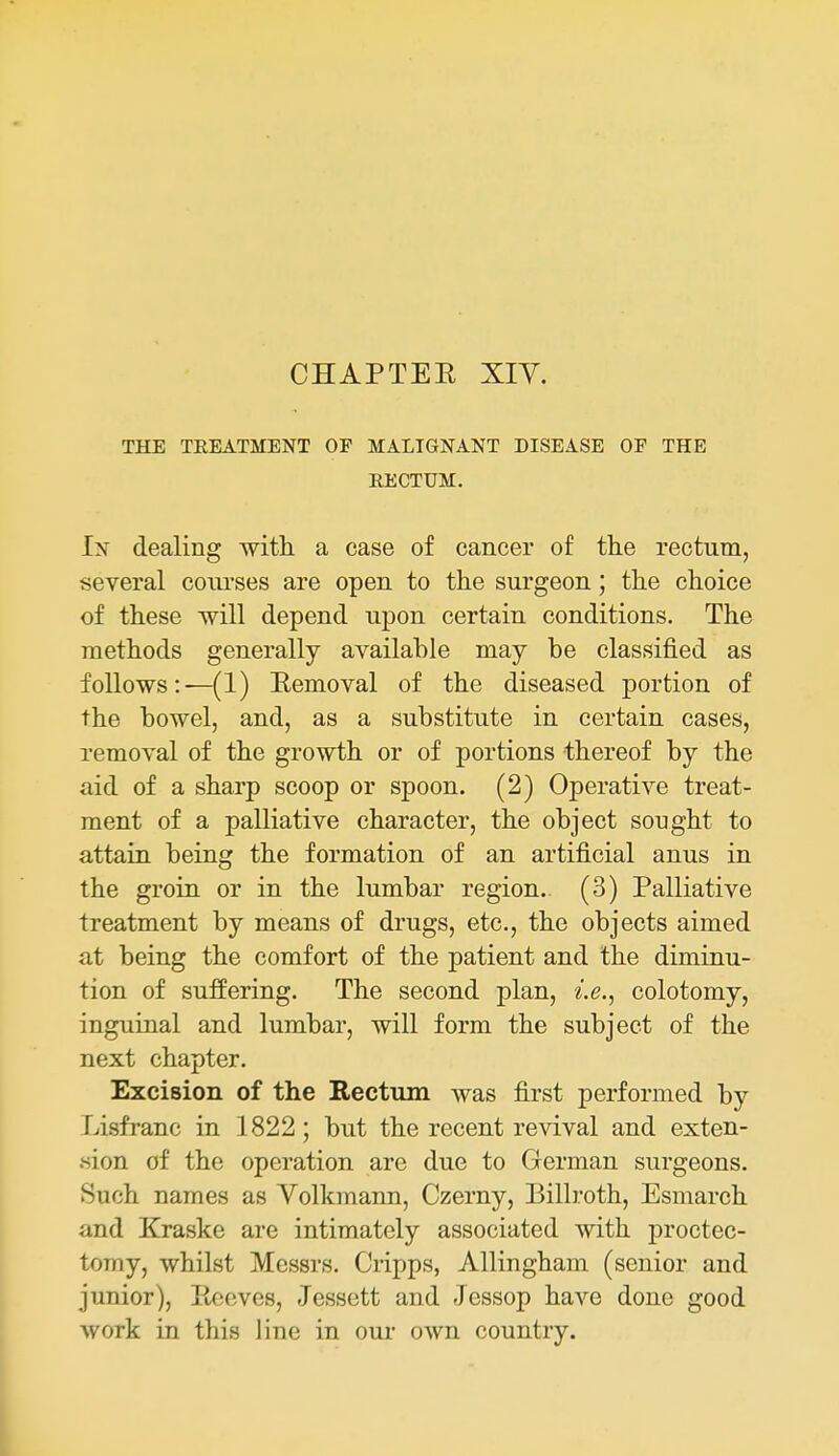CHAPTER XIY. THE TREATMENT OF MALIGNANT DISEASE OF THE RECTUM. In dealing with a case of cancer of tlie rectum, several coui'ses are open to the surgeon; the choice of these will depend upon certain conditions. The methods generally available may be classified as follows:—(1) Eemoval of the diseased portion of the bowel, and, as a substitute in certain cases, removal of the growth or of portions thereof by the aid of a sharp scoop or spoon. (2) Operative treat- ment of a palliative character, the object sought to attain being the formation of an artificial anus in the groin or in the lumbar region. (3) Palliative treatment by means of drugs, etc., the objects aimed at being the comfort of the patient and the diminu- tion of suflPering. The second plan, i.e., colotomy, inguinal and lumbar, will form the subject of the next chapter. Excision of the Rectum was first performed by Lisfranc in 1822; but the recent revival and exten- «ion of the operation are due to German surgeons. Such names as Volkmann, Czerny, Billroth, Esmarch and Kraske are intimately associated with proctec- tomy, whilst Messrs. Cripps, Allingham (senior and junior), Ptcoves, Jessett and Jessop have done good work in this line in our own country.